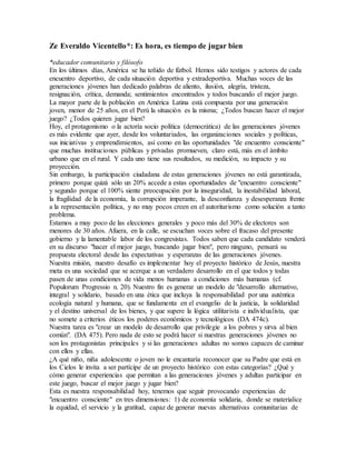 Ze Everaldo Vicentello*: Es hora, es tiempo de jugar bien
*educador comunitario y filósofo
En los últimos días, América se ha teñido de fútbol. Hemos sido testigos y actores de cada
encuentro deportivo, de cada situación deportiva y extradeportiva. Muchas voces de las
generaciones jóvenes han dedicado palabras de aliento, ilusión, alegría, tristeza,
resignación, crítica, demanda; sentimientos encontrados y todos buscando el mejor juego.
La mayor parte de la población en América Latina está compuesta por una generación
joven, menor de 25 años, en el Perú la situación es la misma; ¿Todos buscan hacer el mejor
juego? ¿Todos quieren jugar bien?
Hoy, el protagonismo o la actoría socio política (democrática) de las generaciones jóvenes
es más evidente que ayer, desde los voluntariados, las organizaciones sociales y políticas,
sus iniciativas y emprendimientos, así como en las oportunidades "de encuentro consciente"
que muchas instituciones públicas y privadas promueven, claro está, más en el ámbito
urbano que en el rural. Y cada uno tiene sus resultados, su medición, su impacto y su
proyección.
Sin embargo, la participación ciudadana de estas generaciones jóvenes no está garantizada,
primero porque quizá sólo un 20% accede a estas oportunidades de "encuentro consciente"
y segundo porque el 100% siente preocupación por la inseguridad, la inestabilidad laboral,
la fragilidad de la economía, la corrupción imperante, la desconfianza y desesperanza frente
a la representación política, y no muy pocos creen en el autoritarismo como solución a tanto
problema.
Estamos a muy poco de las elecciones generales y poco más del 30% de electores son
menores de 30 años. Afuera, en la calle, se escuchan voces sobre el fracaso del presente
gobierno y la lamentable labor de los congresistas. Todos saben que cada candidato venderá
en su discurso "hacer el mejor juego, buscando jugar bien", pero ninguno, pensará su
propuesta electoral desde las expectativas y esperanzas de las generaciones jóvenes.
Nuestra misión, nuestro desafío es implementar hoy el proyecto histórico de Jesús, nuestra
meta es una sociedad que se acerque a un verdadero desarrollo en el que todos y todas
pasen de unas condiciones de vida menos humanas a condiciones más humanas (cf.
Populorum Progressio n. 20). Nuestro fin es generar un modelo de "desarrollo alternativo,
integral y solidario, basado en una ética que incluya la responsabilidad por una auténtica
ecología natural y humana, que se fundamenta en el evangelio de la justicia, la solidaridad
y el destino universal de los bienes, y que supere la lógica utilitarista e individualista, que
no somete a criterios éticos los poderes económicos y tecnológicos (DA 474c).
Nuestra tarea es "crear un modelo de desarrollo que privilegie a los pobres y sirva al bien
común". (DA 475). Pero nada de esto se podrá hacer si nuestras generaciones jóvenes no
son los protagonistas principales y si las generaciones adultas no somos capaces de caminar
con ellos y ellas.
¿A qué niño, niña adolescente o joven no le encantaría reconocer que su Padre que está en
los Cielos le invita a ser partícipe de un proyecto histórico con estas categorías? ¿Qué y
cómo generar experiencias que permitan a las generaciones jóvenes y adultas participar en
este juego, buscar el mejor juego y jugar bien?
Esta es nuestra responsabilidad hoy, tenemos que seguir provocando experiencias de
"encuentro consciente" en tres dimensiones: 1) de economía solidaria, donde se materialice
la equidad, el servicio y la gratitud, capaz de generar nuevas alternativas comunitarias de
 
