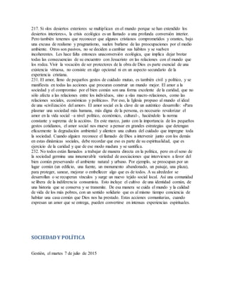 217. Si «los desiertos exteriores se multiplican en el mundo porque se han extendido los
desiertos interiores», la crisis ecológica es un llamado a una profunda conversión interior.
Pero también tenemos que reconocer que algunos cristianos comprometidos y orantes, bajo
una excusa de realismo y pragmatismo, suelen burlarse de las preocupaciones por el medio
ambiente. Otros son pasivos, no se deciden a cambiar sus hábitos y se vuelven
incoherentes. Les hace falta entonces unaconversión ecológica, que implica dejar brotar
todas las consecuencias de su encuentro con Jesucristo en las relaciones con el mundo que
los rodea. Vivir la vocación de ser protectores de la obra de Dios es parte esencial de una
existencia virtuosa, no consiste en algo opcional ni en un aspecto secundario de la
experiencia cristiana.
231. El amor, lleno de pequeños gestos de cuidado mutuo, es también civil y político, y se
manifiesta en todas las acciones que procuran construir un mundo mejor. El amor a la
sociedad y el compromiso por el bien común son una forma excelente de la caridad, que no
sólo afecta a las relaciones entre los individuos, sino a «las macro-relaciones, como las
relaciones sociales, económicas y políticas». Por eso, la Iglesia propuso al mundo el ideal
de una «civilización del amor». El amor social es la clave de un auténtico desarrollo: «Para
plasmar una sociedad más humana, más digna de la persona, es necesario revalorizar el
amor en la vida social –a nivel político, económico, cultural–, haciéndolo la norma
constante y suprema de la acción». En este marco, junto con la importancia de los pequeños
gestos cotidianos, el amor social nos mueve a pensar en grandes estrategias que detengan
eficazmente la degradación ambiental y alienten una cultura del cuidado que impregne toda
la sociedad. Cuando alguien reconoce el llamado de Dios a intervenir junto con los demás
en estas dinámicas sociales, debe recordar que eso es parte de su espiritualidad, que es
ejercicio de la caridad y que de ese modo madura y se santifica.
232. No todos están llamados a trabajar de manera directa en la política, pero en el seno de
la sociedad germina una innumerable variedad de asociaciones que intervienen a favor del
bien común preservando el ambiente natural y urbano. Por ejemplo, se preocupan por un
lugar común (un edificio, una fuente, un monumento abandonado, un paisaje, una plaza),
para proteger, sanear, mejorar o embellecer algo que es de todos. A su alrededor se
desarrollan o se recuperan vínculos y surge un nuevo tejido social local. Así una comunidad
se libera de la indiferencia consumista. Esto incluye el cultivo de una identidad común, de
una historia que se conserva y se transmite. De esa manera se cuida el mundo y la calidad
de vida de los más pobres, con un sentido solidario que es al mismo tiempo conciencia de
habitar una casa común que Dios nos ha prestado. Estas acciones comunitarias, cuando
expresan un amor que se entrega, pueden convertirse en intensas experiencias espirituales.
SOCIEDADY POLÍTICA
Gestión, el martes 7 de julio de 2015
 