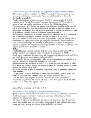 Controversia. ONG: Medidas de APCI apuntan a grupos ambientalistas
Afirman que mantienen un diálogo con APCI, pero bajo la premisa de que las nuevas
normas de control deben ser derogadas. Hasta ahora la Cancillería no las recibe.
Por Sandra alvarado S.
Para las organizaciones no gubernamentales (ONG), las nuevas medidas de control
impuestas por la Agencia Peruana de Cooperación Internacional (APCI) no solo son
arbitrarias sino que tendrían un objetivo en especial: las ONG ambientalistas.
Como se recuerda, APCI dispuso que queden fuera del registro de dicha entidad aquellas
que no hayan sometido a supervisión el uso que le dan a los recursos que reciben de la
cooperación internacional, y las que no hayan presentado la Declaración del Informe Anual
de Actividades y un Plan Anual de Actividades para el año de inicio.
José de Echave, investigador de la ONG CooperAcción, manifestó que no es coincidencia
que las medidas hayan surgido en medio de conflictos como el de Tía María.
"Sin duda, sentimos que se da en un momento de polarización sobre Tía María y sobre el
señalamiento de algunas instituciones que trabajamos estos temas", expresó a Gestión.
Cabe recordar que en mayo APCI anunció la conformación de grupos de trabajo que
viajarían a supervisar los proyectos ejecutados por las ONG en Arequipa, Cajamarca y otras
regiones con alto índice de conflictos sociales.
Diálogo
Josefina Huamán, secretaria ejecutiva de la Asociación Nacional de Centros (ANC),
también manifestó sus suspicacias sobre el trasfondo de las medidas de APCI.
Señaló que se condicionan las inspecciones a la renovación de la inscripción de las ONG, lo
que excede las normas de constitución del propio APCI.
En ese sentido, dijo que no se especifica cuáles son las observaciones que puede hacer la
agencia y las deja a la arbitrariedad de quien esté en el poder.
Añadió que mantienen un diálogo con APCI en el sentido de seguir discutiendo la validez
de su norma, sin embargo, lamentó que hasta el momento la Cancillería no haya aceptado
sostener una reunión con la ANC.
Indicó que insistirán en pedir la derogatoria de la norma, pues "es antitécnica e imprecisa".
Para recordar
Las que existen. Si bien la Asociación Nacional de Centros (ANC) reúne al menos a 90
ONG , su presidenta Julia Cuadros señaló que podrían haber unas 5,000.
En la APCI solo están obligadas a inscribirse aquellas que reciben cooperación
directamente de gobiernos. De acuerdo a la base de datos de la agencia, hay 1,480 ONG
inscritas, de las cuales están vigentes 715.
Exitosa Diario, el domingo 12 de julio de 2015
Juan Carlos Tafur: Ni siquiera tenemos Estado mínimo
Que la ciudadanía está crecientemente irritada salta a la vista. Los malhumores se expresan
de mil modos, desde los recursos violentos de la protesta política hasta las broncas
callejeras por quítame estas pajas.
Ese estado de ánimo revela claramente que algo no está funcionando bien. Y para variar
nuestra clase política anda muy despistada y sin capacidad de atinar al diseño de una pro-
puesta que le dé a la gente la esperanza de que su fastidio sea aliviado.
 