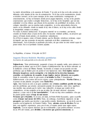 La matriz del problema es la ausencia de Estado. Y no solo no lo hay en la alta serranía o la
inhóspita selva alejada de las vías de comunicación. No lo hay en los asentamientos donde
se invaden terrenos, en los conos naranjas de las zonas residenciales restringiendo el
estacionamiento, no hay en Gamarra donde pocos pagan impuestos, no hay en las grandes
corporaciones que evaden o arreglan licitaciones, no lo hay en los hospitales que son una
calamidad ni en las clínicas que abusan de los pacientes sin posibilidad de reclamo, en los
colegios miserables que no enseñan nada competitivo, ni en las universidades-factoría,
menos en los tribunales donde no manda la ley sino el dinero, no lo hay en las calles donde
la inseguridad campea a su antojo.
No existe el chorreo institucional. El progreso material no va a terminar, por inercia,
creando un Estado eficaz al paso de los años. Se necesita voluntad política, un proyecto que
mueva al Estado desde adentro y lo transforme radicalmente.
En el Perú ni siquiera existe el Estado mínimo que los liberales ortodoxos reclaman, capaz
de impedir que una economía de mercado expresada en la libre competencia sea
distorsionada. Acá el derecho es perforado por todos, sin que exista un ente estatal capaz de
poner orden. Ese es el profundo reclamo popular.
La República, el viernes 10 de julio de 2015
Augusto Álvarez Rodrich: Mochilas partidarias
Los lastres de cada partido en la elección del 2016
Fujimorismo. Tiene prácticamente asegurado el pase a la segunda vuelta, pero entonces le
podría pasar lo mismo que en el 2011 cuando el antifujimorismo fue un factor relevante en
la definición a favor de Ollanta Humala. Su desafío es romper con un pasado con más
problemas que un Baldor pero sin perder el voto fujimorista duro. Esto implica marcar
distancia inequívoca con la corrupción y la violación de los derechos humanos
ocurridos en el gobierno de su padre, lo que implica marcar distancia con su padre.
Quizá le convendría revisar lo que ocurre en la familia Le Pen. Y desembarcar
definitivamente a los rostros del ancien régìme, como -principalmente- Martha Chávez, y
ni pensar en una plancha con gente como Rafael Rey.
Apra. Alan García no solo es un gran candidato sino el único candidato posible del Apra,
pero los problemas que arrastra -percepción popular de corrupción, entre otros- significan
una mochila muy pesada que lo vuelve muy vulnerable al ataque que vendrá de los
competidores, en una campaña en la que un plato fijo de menú electoral -desayuno,
almuerzo y cena- será el de los ‘narcoindultos’. Y esta vez hay otros candidatos a los que
les puede quedar mejor el traje de mal menor.
Peruanos por el Kambio. Es el caso, sin duda, de Pedro Pablo Kuczynski, quien se perfila
como el mejor mal menor del 2016. Tiene, sin embargo, el problema migratorio de un
pasaporte que tendría que devolver y que podría costarle, literalmente, un ojo de la cara de
acuerdo con la legislación de Estados Unidos. Tiene, además, cerca de 80 años. Por un
lado, esto significa experiencia; pero, por el otro, el votante puede tener algún reparo.
Izquierda. Con un espacio electoral que no es deleznable y que podría estimarse en cerca
de un 30% del votante, pero dividida y sin rostros que generen entusiasmo, su
 