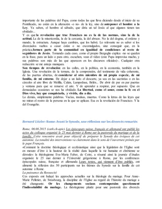 importante de las palabras del Papa, como todas las que lleva diciendo desde el inicio de su
Pontificado, no están en la alteración -o no- de la ley, sino de anteponer el hombre a la
Ley. Ya saben, el hombre al sábado, que diría un tal Jesús al que algunos tienen tan
olvidado...
Y es que la revolución que trae Francisco no es la de las normas, sino la de la
actitud. La de la misericordia, la de la cercanía, la del abrazo. No la del dogma, el ordeno y
mando, la estructura. Aunque haya cambios, que los habrá. Lo relevante no es saber si los
divorciados vueltos a casar están o no excomulgados, sino conseguir que, en la
práctica,formen parte de la comunidad en igualdad de condiciones al resto de
seguidores de Jesús. Tomando cada caso, como el propio Bergoglio explica -no se queden
en la frase, para un lado o para otro, escuchen, vean el vídeo (este Papa improvisa mucho, y
sus palabras son más de las que aparecen en los discursos oficiales)-. Cualquier otra
reducción se me antoja maniquea.
Son tiempos de revolución: en las calles, en la política, en la economía, también en la
Iglesia. Una revolución de la ternura, de la comprensión, del testimonio de vida coherente,
de las puertas abiertas, de considerar al otro miembro de mi propia especie, de mi
familia, de mi entorno. De dejar a un lado el descarte, ya sea en las sacristías o en las
cárceles al aire libre de Melilla, Calais, Lampedusa, Belén... De abrir de par en par puertas
y ventana para que se renueve el aire. Y de aprender a respirar, por supuesto. Que en
demasiadas ocasiones se nos ha olvidado. La libertad, como el amor, como la fe en el
Dios vivo, hay que conquistarla, y vivirla, día a día.
Lo demás, simplemente palabras. Vacías, insulsas, muertas. Como la letras de las leyes que
no miran el rostro de la persona en la que se aplican. Esa es la revolución de Francisco. Y la
del Evangelio.
Bernard Litzler: Rome: Avant le Synode, une réflexion sur les divorcés remariés
Rome, 06.08.2015 (cath.ch-apic) Les épiscopats suisse, français et allemand ont publié les
actes du colloque organisé le 25 mai dernier à Rome sur la pastorale du mariage et de la
famille. Cette rencontre avait pour objectif de préparer le Synode des évêques de cet
automne. La tonalité des interventions va clairement dans le sens de l’ouverture prônée par
le pape François.
«Comment la doctrine théologique et ecclésiastique ainsi que la législation de l’Eglise sont
en mesure d’être à la hauteur de la réalité dans laquelle la vie humaine et chrétienne se
déroule»: la théologienne Eva-Maria Faber, de Coire, a résumé ainsi la journée d’études
organisée le 25 mai dernier à l’Université grégorienne à Rome, par les conférences
épiscopales suisse, française et allemande. Leurs textes, qui viennent d’être publiés, ont
alimenté la réflexion des 50 participants sur les thèmes du Synode sur la famille de cet
automne à Rome.
La puissance du Ressuscité
Ces exposés ont balayé les approches actuelles sur la théologie du mariage. Pour Anne-
Marie Pelletier, de Strasbourg, la discipline de l’Eglise au regard de l’histoire du mariage a
été changeante. Or les changements sociaux contemporains questionnent
l’indissolubilité du mariage. La théologienne plaide pour une pastorale des divorcés
 