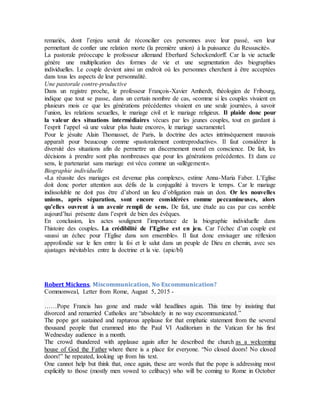 remariés, dont l’enjeu serait de réconcilier ces personnes avec leur passé, «en leur
permettant de confier une relation morte (la première union) à la puissance du Ressuscité».
La pastorale préoccupe le professeur allemand Eberhard Schockendorff. Car la vie actuelle
génère une multiplication des formes de vie et une segmentation des biographies
individuelles. Le couple devient ainsi un endroit où les personnes cherchent à être acceptées
dans tous les aspects de leur personnalité.
Une pastorale contre-productive
Dans un registre proche, le professeur François-Xavier Amherdt, théologien de Fribourg,
indique que tout se passe, dans un certain nombre de cas, «comme si les couples vivaient en
plusieurs mois ce que les générations précédentes vivaient en une seule journée», à savoir
l’union, les relations sexuelles, le mariage civil et le mariage religieux. Il plaide donc pour
la valeur des situations intermédiaires vécues par les jeunes couples, tout en gardant à
l’esprit l’appel «à une valeur plus haute encore», le mariage sacramentel.
Pour le jésuite Alain Thomasset, de Paris, la doctrine des actes intrinsèquement mauvais
apparaît pour beaucoup comme «pastoralement contreproductive». Il faut considérer la
diversité des situations afin de permettre un discernement moral en conscience. De fait, les
décisions à prendre sont plus nombreuses que pour les générations précédentes. Et dans ce
sens, le partenariat sans mariage est vécu comme un «allégement».
Biographie individuelle
«La réussite des mariages est devenue plus complexe», estime Anna-Maria Faber. L’Eglise
doit donc porter attention aux défis de la conjugalité à travers le temps. Car le mariage
indissoluble ne doit pas être d’abord un lieu d’obligation mais un don. Or les nouvelles
unions, après séparation, sont encore considérées comme peccamineuses, alors
qu’elles ouvrent à un avenir rempli de sens. De fait, une étude au cas par cas semble
aujourd’hui présente dans l’esprit de bien des évêques.
En conclusion, les actes soulignent l’importance de la biographie individuelle dans
l’histoire des couples. La crédibilité de l’Eglise est en jeu. Car l’échec d’un couple est
«aussi un échec pour l’Eglise dans son ensemble». Il faut donc envisager une réflexion
approfondie sur le lien entre la foi et le salut dans un peuple de Dieu en chemin, avec ses
ajustages inévitables entre la doctrine et la vie. (apic/bl)
Robert Mickens, Miscommunication, No Excommunication?
Commonweal, Letter from Rome, August 5, 2015 -
……Pope Francis has gone and made wild headlines again. This time by insisting that
divorced and remarried Catholics are “absolutely in no way excommunicated.”
The pope got sustained and rapturous applause for that emphatic statement from the several
thousand people that crammed into the Paul VI Auditorium in the Vatican for his first
Wednesday audience in a month.
The crowd thundered with applause again after he described the church as a welcoming
house of God the Father where there is a place for everyone. “No closed doors! No closed
doors!” he repeated, looking up from his text.
One cannot help but think that, once again, these are words that the pope is addressing most
explicitly to those (mostly men vowed to celibacy) who will be coming to Rome in October
 