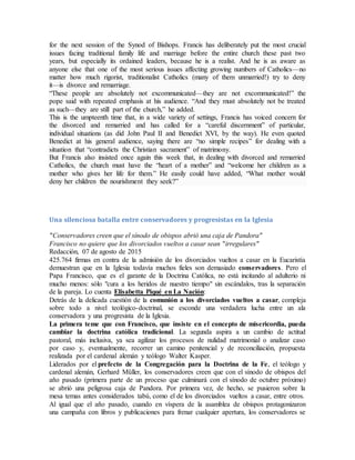 for the next session of the Synod of Bishops. Francis has deliberately put the most crucial
issues facing traditional family life and marriage before the entire church these past two
years, but especially its ordained leaders, because he is a realist. And he is as aware as
anyone else that one of the most serious issues affecting growing numbers of Catholics—no
matter how much rigorist, traditionalist Catholics (many of them unmarried!) try to deny
it—is divorce and remarriage.
“These people are absolutely not excommunicated—they are not excommunicated!” the
pope said with repeated emphasis at his audience. “And they must absolutely not be treated
as such—they are still part of the church,” he added.
This is the umpteenth time that, in a wide variety of settings, Francis has voiced concern for
the divorced and remarried and has called for a “careful discernment” of particular,
individual situations (as did John Paul II and Benedict XVI, by the way). He even quoted
Benedict at his general audience, saying there are “no simple recipes” for dealing with a
situation that “contradicts the Christian sacrament” of matrimony.
But Francis also insisted once again this week that, in dealing with divorced and remarried
Catholics, the church must have the “heart of a mother” and “welcome her children as a
mother who gives her life for them.” He easily could have added, “What mother would
deny her children the nourishment they seek?”
Una silenciosa batalla entre conservadores y progresistas en la Iglesia
"Conservadores creen que el sínodo de obispos abrió una caja de Pandora"
Francisco no quiere que los divorciados vueltos a casar sean "irregulares"
Redacción, 07 de agosto de 2015
425.764 firmas en contra de la admisión de los divorciados vueltos a casar en la Eucaristía
demuestran que en la Iglesia todavía muchos fieles son demasiado conservadores. Pero el
Papa Francisco, que es el garante de la Doctrina Católica, no está incitando al adulterio ni
mucho menos: sólo "cura a los heridos de nuestro tiempo" sin escándalos, tras la separación
de la pareja. Lo cuenta Elisabetta Piqué en La Nación:
Detrás de la delicada cuestión de la comunión a los divorciados vueltos a casar, compleja
sobre todo a nivel teológico-doctrinal, se esconde una verdadera lucha entre un ala
conservadora y una progresista de la Iglesia.
La primera teme que con Francisco, que insiste en el concepto de misericordia, pueda
cambiar la doctrina católica tradicional. La segunda aspira a un cambio de actitud
pastoral, más inclusiva, ya sea agilizar los procesos de nulidad matrimonial o analizar caso
por caso y, eventualmente, recorrer un camino penitencial y de reconciliación, propuesta
realizada por el cardenal alemán y teólogo Walter Kasper.
Liderados por el prefecto de la Congregación para la Doctrina de la Fe, el teólogo y
cardenal alemán, Gerhard Müller, los conservadores creen que con el sínodo de obispos del
año pasado (primera parte de un proceso que culminará con el sínodo de octubre próximo)
se abrió una peligrosa caja de Pandora. Por primera vez, de hecho, se pusieron sobre la
mesa temas antes considerados tabú, como el de los divorciados vueltos a casar, entre otros.
Al igual que el año pasado, cuando en víspera de la asamblea de obispos protagonizaron
una campaña con libros y publicaciones para frenar cualquier apertura, los conservadores se
 