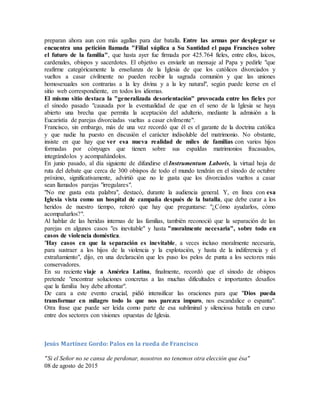 preparan ahora aun con más agallas para dar batalla. Entre las armas por desplegar se
encuentra una petición llamada "Filial súplica a Su Santidad el papa Francisco sobre
el futuro de la familia", que hasta ayer fue firmada por 425.764 fieles, entre ellos, laicos,
cardenales, obispos y sacerdotes. El objetivo es enviarle un mensaje al Papa y pedirle "que
reafirme categóricamente la enseñanza de la Iglesia de que los católicos divorciados y
vueltos a casar civilmente no pueden recibir la sagrada comunión y que las uniones
homosexuales son contrarias a la ley divina y a la ley natural", según puede leerse en el
sitio web correspondiente, en todos los idiomas.
El mismo sitio destaca la "generalizada desorientación" provocada entre los fieles por
el sínodo pasado "causada por la eventualidad de que en el seno de la Iglesia se haya
abierto una brecha que permita la aceptación del adulterio, mediante la admisión a la
Eucaristía de parejas divorciadas vueltas a casar civilmente".
Francisco, sin embargo, más de una vez recordó que él es el garante de la doctrina católica
y que nadie ha puesto en discusión el carácter indisoluble del matrimonio. No obstante,
insiste en que hay que ver esa nueva realidad de miles de familias con varios hijos
formadas por cónyuges que tienen sobre sus espaldas matrimonios fracasados,
integrándolos y acompañándolos.
En junio pasado, al día siguiente de difundirse el Instrumentum Laboris, la virtual hoja de
ruta del debate que cerca de 300 obispos de todo el mundo tendrán en el sínodo de octubre
próximo, significativamente, advirtió que no le gusta que los divorciados vueltos a casar
sean llamados parejas "irregulares".
"No me gusta esta palabra", destacó, durante la audiencia general. Y, en línea con esa
Iglesia vista como un hospital de campaña después de la batalla, que debe curar a los
heridos de nuestro tiempo, reiteró que hay que preguntarse: "¿Cómo ayudarlos, cómo
acompañarlos?".
Al hablar de las heridas internas de las familias, también reconoció que la separación de las
parejas en algunos casos "es inevitable" y hasta "moralmente necesaria", sobre todo en
casos de violencia doméstica.
"Hay casos en que la separación es inevitable, a veces incluso moralmente necesaria,
para sustraer a los hijos de la violencia y la explotación, y hasta de la indiferencia y el
extrañamiento", dijo, en una declaración que les puso los pelos de punta a los sectores más
conservadores.
En su reciente viaje a América Latina, finalmente, recordó que el sínodo de obispos
pretende "encontrar soluciones concretas a las muchas dificultades e importantes desafíos
que la familia hoy debe afrontar".
De cara a este evento crucial, pidió intensificar las oraciones para que "Dios pueda
transformar en milagro todo lo que nos parezca impuro, nos escandalice o espanta".
Otra frase que puede ser leída como parte de esa subliminal y silenciosa batalla en curso
entre dos sectores con visiones opuestas de Iglesia.
Jesús Martínez Gordo: Palos en la rueda de Francisco
"Si el Señor no se cansa de perdonar, nosotros no tenemos otra elección que ésa"
08 de agosto de 2015
 