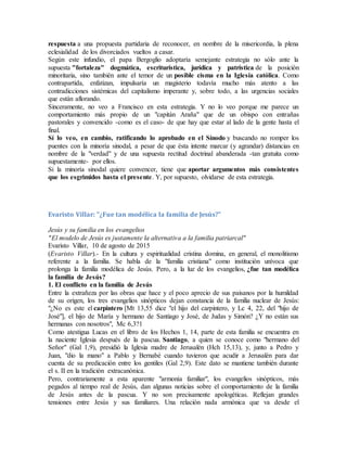 respuesta a una propuesta partidaria de reconocer, en nombre de la misericordia, la plena
eclesialidad de los divorciados vueltos a casar.
Según este infundio, el papa Bergoglio adoptaría semejante estrategia no sólo ante la
supuesta "fortaleza" dogmática, escriturística, jurídica y patrística de la posición
minoritaria, sino también ante el temor de un posible cisma en la Iglesia católica. Como
contrapartida, enfatizan, impulsaría un magisterio todavía mucho más atento a las
contradicciones sistémicas del capitalismo imperante y, sobre todo, a las urgencias sociales
que están aflorando.
Sinceramente, no veo a Francisco en esta estrategia. Y no lo veo porque me parece un
comportamiento más propio de un "capitán Araña" que de un obispo con entrañas
pastorales y convencido -como es el caso- de que hay que estar al lado de la gente hasta el
final.
Sí lo veo, en cambio, ratificando lo aprobado en el Sínodo y buscando no romper los
puentes con la minoría sinodal, a pesar de que ésta intente marcar (y agrandar) distancias en
nombre de la "verdad" y de una supuesta rectitud doctrinal abanderada -tan gratuita como
supuestamente- por ellos.
Si la minoría sinodal quiere convencer, tiene que aportar argumentos más consistentes
que los esgrimidos hasta el presente. Y, por supuesto, olvidarse de esta estrategia.
Evaristo Villar: "¿Fue tan modélica la familia de Jesús?"
Jesús y su familia en los evangelios
"El modelo de Jesús es justamente la alternativa a la familia patriarcal"
Evaristo Villar, 10 de agosto de 2015
(Evaristo Villar).- En la cultura y espiritualidad cristina domina, en general, el monolitismo
referente a la familia. Se habla de la "familia cristiana" como institución unívoca que
prolonga la familia modélica de Jesús. Pero, a la luz de los evangelios, ¿fue tan modélica
la familia de Jesús?
1. El conflicto en la familia de Jesús
Entre la extrañeza por las obras que hace y el poco aprecio de sus paisanos por la humildad
de su origen, los tres evangelios sinópticos dejan constancia de la familia nuclear de Jesús:
"¿No es este el carpintero [Mt 13,55 dice "el hijo del carpintero, y Lc 4, 22, del "hijo de
José"], el hijo de María y hermano de Santiago y José, de Judas y Simón? ¿Y no están sus
hermanas con nosotros", Mc 6,3?1
Como atestigua Lucas en el libro de los Hechos 1, 14, parte de esta familia se encuentra en
la naciente Iglesia después de la pascua. Santiago, a quien se conoce como "hermano del
Señor" (Gal 1,9), presidió la Iglesia madre de Jerusalén (Hch 15,13), y, junto a Pedro y
Juan, "dio la mano" a Pablo y Bernabé cuando tuvieron que acudir a Jerusalén para dar
cuenta de su predicación entre los gentiles (Gal 2,9). Este dato se mantiene también durante
el s. II en la tradición extracanónica.
Pero, contrariamente a esta aparente "armonía familiar", los evangelios sinópticos, más
pegados al tiempo real de Jesús, dan algunas noticias sobre el comportamiento de la familia
de Jesús antes de la pascua. Y no son precisamente apologéticas. Reflejan grandes
tensiones entre Jesús y sus familiares. Una relación nada armónica que va desde el
 