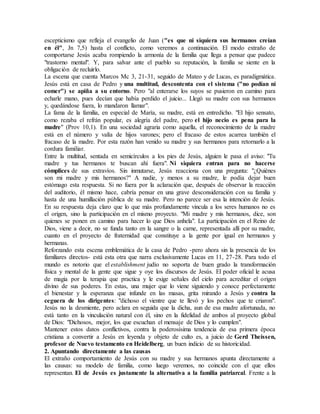 escepticismo que refleja el evangelio de Juan ("es que ni siquiera sus hermanos creían
en él", Jn 7,5) hasta el conflicto, como veremos a continuación. El modo extraño de
comportarse Jesús acaba rompiendo la armonía de la familia que llega a pensar que padece
"trastorno mental". Y, para salvar ante el pueblo su reputación, la familia se siente en la
obligación de recluirlo.
La escena que cuenta Marcos Mc 3, 21-31, seguido de Mateo y de Lucas, es paradigmática.
Jesús está en casa de Pedro y una multitud, descontenta con el sistema ("no podían ni
comer") se apiña a su entorno. Pero "al enterarse los suyos se pusieron en camino para
echarle mano, pues decían que había perdido el juicio... Llegó su madre con sus hermanos
y, quedándose fuera, lo mandaron llamar".
La fama de la familia, en especial de María, su madre, está en entredicho. "El hijo sensato,
como rezaba el refrán popular, es alegría del padre, pero el hijo necio es pena para la
madre" (Prov 10,1). En una sociedad agraria como aquella, el reconocimiento de la madre
está en el número y valía de hijos varones; pero el fracaso de estos acarrea también el
fracaso de la madre. Por esta razón han venido su madre y sus hermanos para retornarlo a la
cordura familiar.
Entre la multitud, sentada en semicírculos a los pies de Jesús, alguien le pasa el aviso: "Tu
madre y tus hermanos te buscan ahí fuera". Ni siquiera entran para no hacerse
cómplices de sus extravíos. Sin inmutarse, Jesús reacciona con una pregunta: "¿Quiénes
son mi madre y mis hermanos?" A nadie, y menos a su madre, le podía dejar buen
estómago esta respuesta. Si no fuera por la aclaración que, después de observar la reacción
del auditorio, él mismo hace, cabría pensar en una grave desconsideración con su familia y
hasta de una humillación pública de su madre. Pero no parece ser esa la intención de Jesús.
En su respuesta deja claro que lo que más profundamente vincula a los seres humanos no es
el origen, sino la participación en el mismo proyecto. "Mi madre y mis hermanos, dice, son
quienes se ponen en camino para hacer lo que Dios anhela". La participación en el Reino de
Dios, viene a decir, no se funda tanto en la sangre o la carne, representada allí por su madre,
cuanto en el proyecto de fraternidad que constituye a la gente por igual en hermanos y
hermanas.
Reforzando esta escena emblemática de la casa de Pedro -pero ahora sin la presencia de los
familiares directos- está esta otra que narra exclusivamente Lucas en 11, 27-28. Para todo el
mundo es notorio que el establishment judío no soporta de buen grado la transformación
física y mental de la gente que sigue y oye los discursos de Jesús. El poder oficial le acusa
de magia por la terapia que practica y le exige señales del cielo para acreditar el origen
divino de sus poderes. En estas, una mujer que lo viene siguiendo y conoce perfectamente
el bienestar y la esperanza que infunde en las masas, grita mirando a Jesús y contra la
ceguera de los dirigentes: "dichoso el vientre que te llevó y los pechos que te criaron".
Jesús no la desmiente, pero aclara en seguida que la dicha, aun de esa madre afortunada, no
está tanto en la vinculación natural con él, sino en la fidelidad de ambos al proyecto global
de Dios: "Dichosos, mejor, los que escuchan el mensaje de Dios y lo cumplen".
Mantener estos datos conflictivos, contra la poderosísima tendencia de esa primera época
cristiana a convertir a Jesús en leyenda y objeto de culto es, a juicio de Gerd Theissen,
profesor de Nuevo testamento en Heidelberg, un buen indicio de su historicidad.
2. Apuntando directamente a las causas
El extraño comportamiento de Jesús con su madre y sus hermanos apunta directamente a
las causas: su modelo de familia, como luego veremos, no coincide con el que ellos
representan. El de Jesús es justamente la alternativa a la familia patriarcal. Frente a la
 