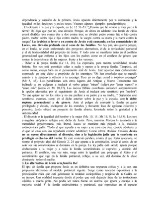 dependencia y sumisión de la primera, Jesús apuesta abiertamente por la autonomía y la
igualdad en las funciones y en los sexos. Veamos algunos ejemplos paradigmáticos:
. El referente a la paz y la espada, en Lc 12 51-53: "¿Pensáis que he venido a traer paz a la
tierra? Os digo que paz no, sino división. Porque, de ahora en adelante, una familia de cinco
estará dividida: tres contra dos y dos contra tres; se dividirá padre contra hijo e hijo contra
padre, madre contra hija e hija contra madre, la suegra contra su nuera y la nuera contra la
suegra". La decisión a favor o en contra de Jesús está causando, en las comunidades de
Lucas, una división profunda en el seno de las familias. No hay paz, sino guerra porque,
en el fondo, se están enfrentando dos proyectos alternativos, el de la verticalidad patriarcal
y el de horizontalidad del proyecto de Jesús. Y todo esto se manifiesta tanto en el conflicto
generacional que enfrenta a los hijos con los padres como en el conflicto de género que
rompe la dependencia de las mujeres frente a los varones.
. Odiar a la propia familia (Lc 14, 26). La expresión, para nuestra sensibilidad, resulta
hiriente. No nos está permitido odiar a nadie y menos a la propia familia. Tampoco, así
como suena, encaja bien en el pensamiento real de Jesús. Este aparece más certeramente
expresado en este dicho a propósito de los enemigos: "Os han enseñado que se mandó:
amarás a tu prójimo y odiarás a tu enemigo. Pero yo os digo: amad a vuestros enemigos"
(Mt 5, 43). Los paralelismos con otros lugares del Antiguo y Nuevo Testamento han
inclinado a los exégetas a traducir el verbo griego "miseo" (odiar) por "amar menos" o
"amar más" (como en Mt 10,37). Las nuevas Biblias castellanas entienden adecuadamente
la opción alternativa por el seguimiento de Jesús al traducir este semitismo por "preferir":
"Si uno quiere ser de los míos y no me prefiere a su padre y a su madre...". Superado este
semitismo, estamos, como en el dicho anterior sobre la paz y la espada, ante la doble
ruptura generacional y de género. Ante el peligro de convertir la familia en gueto
privilegiado y clasista, excluyente de los extraños y frecuente foco de egoísmo colectivo y
posesivo, Jesús ofrece un proyecto de familia abierta, levantada sobre la gratuidad y la
universalidad
. El divorcio o la igualdad del hombre y la mujer (Mc 10, 11; Mt 19, 8; Lc 16,18). Los tres
evangelios sinópticos reflejan este dicho de Jesús. Pero, mientras Marcos lo acomoda a la
mentalidad grecorromana, más liberal, Lucas se mantiene más pegado a la tradición
androcéntrica judía: "Todo el que repudia a su mujer y se casa con otra, comete adulterio; y
el que se casa con una repudiada comete adulterio". Como afirma Dominic Crossan, Jesús
no se opone directamente al divorcio, sino a la legislación judía que lo convierte en
privilegio exclusivo del varón. En este contexto jurídico, contra el que Jesús reacciona, se
rompe el proyecto ideal del Génesis 2, 24 que apunta a la constitución, desde el amor, de un
solo ser sin sometimientos ni dominios en la pareja. La ley judía está siendo injusta porque
deshumaniza a la mujer y a toda la familia sometiéndolos al capricho y dominio del
patriarca. El conflicto, una vez más, surge entre la igualdad que propugna el Reino y el
sometimiento que vige en la familia patriarcal, reflejo, a su vez, del dominio de la clase
dominante sobre el pueblo.
3. La alternativa de Jesús o la familia Dei
El tipo de familia que propone Jesús es en definitiva una respuesta crítica y, a la vez, una
propuesta alternativa al modelo patriarcal vigente. Surge como reacción espontánea a la
provocación ética que está generando la realidad sociopolítica y religiosa de la Galilea de
su tiempo. Una realidad impuesta desde el poder que está dejando fuera de las instituciones
oficiales a mucha gente. No podía ser nunca bueno un sistema que ignora y excluye a la
mayoría social. Y la familia androcéntrica y patriarcal, que reproduce en el espacio
 