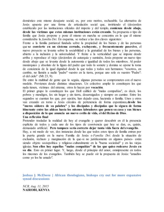 doméstico este mismo desajuste social, es, por este motivo, rechazable. La alternativa de
Jesús apuesta por una forma de articulación social que, invirtiendo el (des)orden
establecido por las instituciones oficiales del imperio y del templo, comienza desde abajo,
desde las víctimas que estas mismas instituciones están creando. Su propuesta o tipo de
familia que Jesús propone y pone él mismo en marcha se concentra en lo que él mismo
consideraba la familia Dei. En esquema, se reduce a las dos claves siguientes:
Frente a la familia patriarcal fundada sobre la propiedad de los bienes y de las personas
que se convierte en un sistema cerrado, excluyente, y frecuentemente posesivo, el
nuevo proyecto se levanta sobre la sociabilidad y la gratuidad de los bienes y las personas,
abierto a la inclusión y la universalidad. Y frente a la verticalidad que se impone desde
arriba y reproduce el viejo (des)orden de autarquía y sumisión, Jesús propone un nuevo tipo
desde abajo que se levanta desde la autonomía e igualdad de todos los miembros. Al poder
monárquico y absoluto de la figura del padre que todo lo somete y domina se opone la toma
de conciencia de la igual dignidad desde la que todas y todos son hermanos: "vosotros, en
cambio, no llaméis a nadie "padre" vuestro en la tierra, porque uno solo es vuestro "Padre":
el del cielo" (Mt 23, 9).
De entre la multitud de gente que lo seguía, algunas personas se comprometen con el nuevo
modelo. Provienen desde distintas situaciones. Un colectivo amplio lo constituyen los que
nada tienen, víctimas del sistema; otros lo hacen por vocación.
El primer grupo lo constituyen los que Holl calificó de "malas compañías", es decir, los
pobres y mendigos, los sin hogar y sin tierra, desarraigados y siempre en camino. Entre los
segundos se cuentan los que, por opción, han dejado casa, hacienda o familia. Unos y otros
van creando en torno a Jesús círculos de pertenencia de forma espontánea,desde los
"meros oidores de su palabra" y los discípulos y discípulas que lo siguen de forma
itinerante entre las aldeas hasta los mismos labradores que ponen su casa y sus bienes
a disposición de lo que anuncia un nuevo estilo de vida, el del Reino de Dios.
Una reflexión final
Pretender trasladar la realidad de hoy al evangelio y querer descubrir en él la presencia
explícita de todos y cada uno de los tipos de convivencia que hoy se dan, es, quizás,
demasiado artificial. Pero tampoco sería correcto dejar tanta vida fuera del evangelio.
Hay, a mi modo de ver, dos instancias desde las que todos estos tipos de familia entran por
la puerta grande en la nueva Familia de Jesús o Familia Dei: desde la situación de
exclusión, rechazo y marginación de la que-si no jurídicamente en algunos países- están
siendo objeto sociopolítica y religioso-culturalmente en la "buena sociedad" y en las viejas
iglesias. Son ellos hoy aquellas "malas compañías" de las que quiso rodearse Jesús en
su día. Esto en primer lugar. Y, luego, desde el principio del amor, omnipresente en todos
los rincones de los evangelios. También hoy se puede oír la propuesta de Jesús: "amadlos
como yo los he amado".
Joshua J. McElwee | African theologians, bishops cry out for more expansive
synod discussions
NCR, Aug. 11, 2015
NAIROBI, KENYA
 