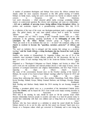 A number of prominent theologians and bishops from across the African continent have
sharply called for more expansive discussions at this fall's global meeting of Catholic
bishops on family issues, saying last year's event focused too heavily on subjects mainly of
concern to Europeans and North Americans.
Last year's discussions -- which attracted global media coverage scrutinizing bishops'
stances on controversial questions like divorce and remarriage and same-sex relationships -
- left out a multitude of pressing issues facing millions living throughout Africa, the
prelates and academics argued at a groundbreaking conference here July 16-18.
In a reflection of the tone of the event, one theologian-participant made a poignant, echoing
plea. The global church, she said, must entirely refocus itself to speak for voiceless
Africans who are suffering in many ways.
"How outraged are we? Who is keeping a tab?" Nontando Hadebe cried out to other
participants at the gathering, speaking specifically of the kidnapping of some 300
schoolgirls by the Boko Haram terrorist group in Nigeria in 2014.
"There just needs to be an institution that says no -- no more!" she continued, calling on the
church to reorient to become the "guardian, sustainer, protector" of African and
black lives.
"We need an institution that is outraged and that sustains that outrage as a prophetic
teaching," said the South African, a rising theologian who has focused her work on the
struggles of African women.
Hadebe, who teaches at Johannesburg's St. Augustine College, was one of 36 of the
continent's most prominent Catholic ethicists gathered for the discussions, the last in a
three-year series of such meetings being held at the Jesuit-run Hekima University College
since 2013.
Organized as a "Theological Colloquium on Church, Religion, and Society in Africa," this
year's event saw the academics and selected prelates discuss a wide range of issues, such as
questions of ecological destruction and religious fundamentalism, and how Pope Francis is
impacting the shape of Africa's church structures.
But many of the conversations focused most on the October meeting of the Synod of
Bishops, the second of two back-to-back bishops' meetings called by Francis for 2014 and
2015 to focus on family life issues.
Among those addressing that subject were three prelates: Rustenburg, South Africa, Bishop
Kevin Dowling; Malindi, Kenya, Bishop Emanuel Barbara; and Kibungo, Rwanda, Bishop
Antoine Kambanda.
Both Dowling and Barbara bluntly faulted the 2014 meeting for not focusing enough on
African issues.
Dowling, a prominent global voice as a co-president of the international Catholic peace
group Pax Christi, said he hoped the 2015 event would avoid simply restating doctrines in
"predominantly Eurocentric constructs."
More time at the meeting, he said, should be spent on "all the systemic issues which
threaten relationships between people in societies and make it so hard for parents today to
nourish their relationship with their own children and so bring them up in wholesome and
life-giving ways."
Barbara, who has been selected as a substitute to attend the synod should the Kenyan
bishops elected to do so not be able, said the first synod was focused "much more on a
Europe or a European culture which got converted to Christianity and is now facing big
 