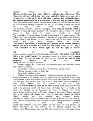 challenges because of the new era."
Africans, Barbara said, face many different challenges than Europeans. Many
Africans, he said, are still dealing with issues related to being newer converts to
Christianity and in trying to live their faith while respecting their traditional cultures.
The Kenyan bishop called for a new theology of marriage from an African context.
"If we want to have respect to our African Christian families, we need to work seriously on
an African Christian theology of marriage," he said. "It's not enough to apply other models
that have been there for centuries."
One theologian, Ugandan Emmanuel Katongole, even criticized what he called a
"tyranny of pressing moral questions" that immediately reduces problems the church
needs to face down to issues of sexuality or authority.
"The overall effect of starting with the 'pressing moral questions' is to make a parody of the
African voice," said Katongole, a professor of theology and peace studies at the University
of Notre Dame's Kroc Institute. "It is to obscure what might be more broad, urgent but
perhaps less sexy issues affecting millions of Africans."
"One wonders why sexuality is a pressing moral question but the fact that millions of
Africans lack basic necessities like water, food and shelter is not," he said. "Why is
sexual orientation a basic human right, but not the right to water?"
Call for African organization
In three expansive sessions at the Nairobi gathering focused on "Gospel of Family: From
Africa to the World Church," the participants brought up a diverse range of unique
family topics they said are facing the church on their continent but had not been
adequately discussed at the 2014 synod.
Among the issues, too many to list in full:
 Identity struggles for Africans who feel separated from their traditional cultures
after Christian conversion;
 Gender-based violence in households, overwhelmingly against women;
 Missing presence of fathers in family life;
 Large-scale, crippling poverty;
 Lack of "principled, ethical leadership" in both governmental and church spheres.
Several participants at the gathering called for leaders in the African church to work more
closely together in order to coordinate in speaking out about such issues at the 2015 synod.
One theologian, Jesuit Fr. Paul Bere, said he felt a "deep lament" that the complexity of
issues facing Africans was not discussed at the 2014 event.
"It is so sad that the church of Africa did not make its voice heard and I doubt it will be
heard in the upcoming synod," said Bere, a native of Burkina Faso who teaches at the
Institut de Théologie de la Compagnie de Jésus in Abidjan, Ivory Coast.
Bere, who also served from 2009 to 2014 as a consultor to the Synod of Bishops' secretariat
office at the Vatican, said African voices were not being heard because the different
African churches were not organizing their arguments together.
Maryknoll Fr. Joseph Healey, an American who has lived in Eastern Africa for nearly 40
years, said the African bishops "have not come up with a strategy to clearly and incisively
present in Rome [their] priorities."
"Unlike other continents, which plan together and then come with clear priorities, our
African interventions are often scattered and not planned together," he said.
Barbara, whose Malindi diocese sits some 300 miles east of Nairobi on the Indian Ocean,
 