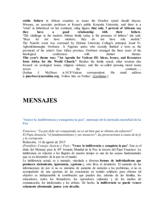 stable fathers in African countries as issues the October synod should discuss.
Mwaura, an associate professor at Kenya's public Kenyatta University, said there is a
"crisis" in fatherhood on her continent, citing figures that only 3 percent of Africans say
they have a good relationship with their fathers.
"The challenge in the modern African family today is the presence of fathers," she said.
"Boys do not have mentors; they do not have role models."
The Nairobi event was convened by Hekima University College's principal, Jesuit Fr.
Agbonkhianmeghe Orobator. A Nigerian native who recently finished a term as the
provincial of his order's East Africa province, Orobator arranged the three years of the
theological conferences with distinct themes.
This year's theme was: "An Agenda for Vatican III: Ideas, Issues, and Resources
from Africa for the World Church." Besides the family synod, other sessions also
focused on ecological issues, religious violence, and the so-called pressing moral issues
across the continent…..
[Joshua J. McElwee is NCR Vatican correspondent. His email address
is jmcelwee@ncronline.org. Follow him on Twitter: @joshjmac.]
MENSAJES
"Vence la indiferencia y conquista la paz", mensaje de la Jornada mundial de la
Paz
Francisco: "La paz debe ser conquistada, no es un bien que se obtiene sin esfuerzos"
El Papa denuncia "el fundamentalismo y sus masacres", las persecuciones a causa de la fe
y la corrupción
Redacción, 11 de agosto de 2015
(Pontificio Consejo Justicia y Paz).- "Vence la indiferencia y conquista la paz". Este es el
título del Mensaje para la 49ª Jornada Mundial de la Paz, la tercera del Papa Francisco. La
indiferencia en relación a los flagelos de nuestro tiempo es una de las causas fundamentales
que va en desmedro de la paz en el mundo.
La indiferencia actual, es a menudo, vinculada a diversas formas de individualismo que
producen aislamiento, ignorancia, egoísmo y, esto lleva al desinterés. El aumento de las
informaciones de por sí no es sinónimo de aumento de atención a los problemas, si no es
acompañado de una apertura de las conciencias en sentido solidario; para obtener tal
objetivo es indispensable la contribución que pueden dar, además de las familias, los
educadores, todos los formadores, los operadores culturales y de los medios de
comunicación, los intelectuales y los artistas. De hecho, la indiferencia se puede vencer
solamente afrontando juntos este desafío.
 