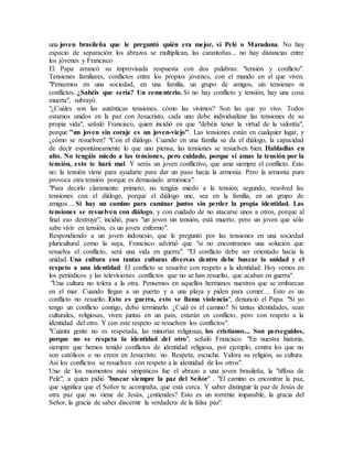 una joven brasileña que le preguntó quién era mejor, si Pelé o Maradona. No hay
espacio de separación: los abrazos se multiplican, las carantoñas... no hay distancias entre
los jóvenes y Francisco
El Papa arrancó su improvisada respuesta con dos palabras: "tensión y conflicto".
Tensiones familiares, conflictos entre los propios jóvenes, con el mundo en el que viven.
"Pensemos en una sociedad, en una familia, un grupo de amigos, sin tensiones ni
conflictos. ¿Sabéis que sería? Un cementerio. Si no hay conflicto y tensión, hay una cosa
muerta", subrayó.
"¿Cuáles son las auténticas tensiones, cómo las vivimos? Son las que yo vivo. Todos
estamos unidos en la paz con Jesucristo, cada uno debe individualizar las tensiones de su
propia vida", señaló Francisco, quien incidió en que "debéis tener la virtud de la valentía",
porque "un joven sin coraje es un joven-viejo". Las tensiones están en cualquier lugar, y
¿cómo se resuelven? "Con el diálogo. Cuando en una familia se da el diálogo, la capacidad
de decir espontáneamente lo que uno piensa, las tensiones se resuelven bien. Habladlas en
alto. No tengáis miedo a las tensiones, pero cuidado, porque si amas la tensión por la
tensión, esto te hará mal. Y serás un joven conflictivo, que ama siempre el conflicto. Esto
no: la tensión viene para ayudarte para dar un paso hacia la armonía. Pero la armonía pura
provoca otra tensión porque es demasiado armónica".
"Para decirlo claramente: primero, no tengáis miedo a la tensión; segundo, resolved las
tensiones con el diálogo, porque el diálogo une, sea en la familia, en un grupo de
amigos.... Si hay un camino para caminar juntos sin perder la propia identidad. Las
tensiones se resuelven con diálogo, y con cuidado de no atacarse unos a otros, porque al
final eso destruye", incidió, pues "un joven sin tensión, está muerto, pero un joven que sólo
sabe vivir en tensión, es un joven enfermo".
Respondiendo a un joven indonesio, que le preguntó por las tensiones en una sociedad
pluricultural como la suya, Francisco advirtió que "si no encontramos una solución que
resuelva el conflicto, será una vida en guerra". "El conflicto debe ser orientado hacia la
unidad. Una cultura con tantas culturas diversas dentro debe buscar la unidad y el
respeto a una identidad. El conflicto se resuelve con respeto a la identidad. Hoy vemos en
los periódicos y las televisiones conflictos que no se han resuelto, que acaban en guerra".
"Una cultura no tolera a la otra. Pensemos en aquellos hermanos nuestros que se embarcan
en el mar. Cuando llegan a un puerto y a una playa y piden para comer.... Esto es un
conflicto no resuelto. Esto es guerra, esto se llama violencia", denunció el Papa. "Si yo
tengo un conflicto contigo, debo terminarlo. ¿Cuál es el camino? Si tantas identidades, sean
culturales, religiosas, viven juntas en un país, estarán en conflicto, pero con respeto a la
identidad del otro. Y con este respeto se resuelven los conflictos".
"Cuánta gente no es respetada, las minorías religiosas, los cristianos... Son perseguidos,
porque no se respeta la identidad del otro", señaló Francisco. "En nuestra historia,
siempre que hemos tenido conflictos de identidad religiosa, por ejemplo, contra los que no
son católicos o no creen en Jesucristo. no. Respeta, escucha. Valora su religión, su cultura.
Así los conflictos se resuelven con respeto a la identidad de los otros".
Uno de los momentos más simpáticos fue el abrazo a una joven brasileña, la "tiffosa de
Pelé", a quien pidió "buscar siempre la paz del Señor" . "El camino es encontrar la paz,
que significa que el Señor te acompaña, que está cerca. Y saber distinguir la paz de Jesús de
otra paz que no viene de Jesús, ¿entiendes? Esto es un torrente imparable, la gracia del
Señor, la gracia de saber discernir la verdadera de la falsa paz".
 