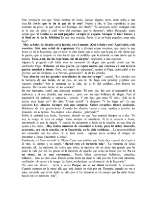 Una verdadera paz que "viene siempre de Jesús, aunque algunas veces viene unida a una
cruz. Es Jesús que te da la paz de la cruz". Frente a ella, la "paz superficial, la que
contenta un poco, la que viene del Enemigo, del Diablo" "Es necesario saber distinguir cuál
es la paz de jesús y cuál viene del enemigo, que te destruye", indicó Bergoglio, quien
señaló que "el Diablo es un mal pagador, siempre te engaña. Siempre te hace trucos, y
al final no te da la felicidad. Es una paz trucada. Jesús sí es un buen pagador, paga muy
bien".
"Hay señales de alegría en la Iglesia, en el mundo. ¿Qué señales son? Aquí estáis, sois
vosotros. Sois una señal de esperanza. Ver a jóvenes como vosotros, que creen lo que
Jesús es en la Eucaristía, que el amor es más fuerte que el odio, que la paz es más fuerte que
la guerra, que el respeto es más fuerte que el conflicto, que la armonía es más fuerte que la
tensión. Esto, a mí, me da esperanza, me da alegría", respondió a otra cuestión.
Alguien le preguntó cuál había sido su momento de alegría más grande desde que fue
nombrado Papa. "Estamos en una guerra, yo repito mucho que estamos en una tercera
guerra mundial a trozos. Pero, veo signos de esperanza", apuntó el Papa, quien pidió a los
jóvenes que no olvidaran a la "tercera generación", la de los abuelos.
"Los abuelos son los grandes necesitados de nuestro tiempo" , apuntó. "Los abuelos son
la memoria de una familia, de un país, de una fe. Os hago esta petición: ¿Habláis con
vuestros abuelos? Son la memoria de la vida, de la fe, del conflicto....Son bravos los
abuelos. Me encanta hablar de los abuelos".
En ese momento, contó una anécdota reciente: "El otro día, iba con el papamóvil en la
audiencia, y ví una abuelita, una anciana.... pero con los ojos brillantes de alegría. Paré el
papamóvil, fui andando a saludarla... sonreía. Y me dijo, que tenía 92 años. ¿Me da la
receta para llegar así? Me dijo: "Como ravioli". Y después: "Y los hago yo". Es una
anécdota. Los abuelos siempre son una sorpresa. Saben escuchar, tienen paciencia.
Hablamos de tres generaciones. Cuando los abuelos vienen a casa, ayudan a resolver las
tensiones en la familia. No olvidéis a los abuelos, ¿entendido?"
Sobre la amistad con Jesús, Francisco abundó en que "una amistad siempre es a dos. Yo
soy tu amigo, tú eres mi amigo. Jesús siempre se manifiesta. Si tú te acercas a Jesús,
encontrarás la paz, la alegría. Y cuando tú encuentras a Jesús en la oración, en una obra de
ayuda a los otros.... Hay tantas maneras de encontrar a Jesús, pero tú debes buscarlo,
acercarte, sea en la oración, en la Eucaristía, en la vida cotidiana.... La responsabilidad
del encuentro con los otros. Y te hará sentir.... algunas veces sentirás el estupor de
encontrar a Jesús. Encontrar a Jesús".
Finalmente, el Papa recordó la Última Cena, una palabra que Jesús dice cuando da el pan y
el vino, su cuerpo y su sangre. "Haced esto en memoria mía". "La memoria de Jesús
presente allí. La memoria de Jesús que salva, la memoria de un amor tan grande que ha
dado la vida por mí. La gracia de la memoria de aquello que Jesús ha hecho por mí. No es
un ritual, no es una ceremonia... Puede haber ceremonias bellísimas, culturales,
militares... esto es otra cosa. Dando como Jesús ha dado la vida por mí. Con esta memoria,
recibiendo el cuerpo y la sangre de Jesús, profundizas en el misterio de la Eucaristía".
"En misa me aburro...., decís a veces. Porque no es un ritual. Acuérdate de Jesucristo.
Cuando estamos en la mesa allí, que está dando su vida por mí. Después, cuando no vas a
misa, recuerda que él ha dado su vida por ti. La memoria es el consejo que ha dado Jesús:
haced esto en memoria mía".
 