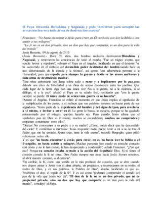 El Papa recuerda Hiroshima y Nagasaki y pide “desterrar para siempre las
armas nucleares y toda arma de destrucción masiva”
Francisco: “No basta encontrar a Jesús para creer en Él; no basta con leer la Biblia o con
asistir a sus milagros”
“La fe no es un don privado, sino un don que hay que compartir, es un don para la vida
del mundo”
Jesús Bastante, 09 de agosto de 2015
(Jesús Bastante).- Hace 70 años, dos bombas nucleares destrozaron Hiroshima y
Nagasaki, y removieron las conciencias de todo el mundo. "Fue un trágico evento, que
suscita horror y repulsión", subrayó el Papa en el Angelus, incidiendo en que el desastre "se
ha convertido en el símbolo del desmedido poder destructor del hombrecuando hace un
uso distorsionado de la ciencia y la técnica", así como "una advertencia perenne a la
Humanidad, para que repudie para siempre la guerra y destierre las armas nucleares y
toda arma de destrucción masiva".
"Este triste aniversario nos llama sobre todo a rezar y a implicarnos por la paz, para
difundir una ética de fraternidad y un clima de serena convivencia entre los pueblos. Que
cada lugar de la tierra diga con una única voz: No a la guerra, no a la violencia, sí al
diálogo, sí a la paz", añadió el Papa en su saludo final, resaltando que "con la guerra
siempre se pierde. El único modo de vencer una guerra es no hacerla".
Durante el Angelus, Francisco se refirió al momento en que Jesús explica el significado de
la multiplicación de los panes, y el rechazo que sus palabras tuvieron en buena parte de sus
seguidores. "Jesús parte de la experiencia del hambre y del signo del pan, para revelarse
a sí mismo, e invitar a creer en él. La gente lo busca, lo escucha, porque se ha quedado
entusiasmada por el milagro, querían hacerlo rey. Pero cuando Jesús afirma que el
verdadero pan de Dios es él mismo, muchos se escandalizan, muchos no comprenden y
empiezan a murmurar entre ellos".
"Decían: No conocemos a su padre y a su madre? ¿Cómo puede decir que ha descendido
del cielo? Y comienzan a murmurar. Jesús responde: nadie puede venir a mí si no lo trae el
Padre que me ha enviado. Quien cree, tiene la vida eterna", recordó Bergoglio, quien pidió
reflexionar sobre ello.
Y es que "no basta encontrar a Jesús para creer, en él, no basta leer la Biblia o el
Evangelio, no basta asistir a milagros. Muchas personas han estado en estrecho contacto
con Jesús y no le han creído, le han despreciado y condenado", señaló Francisco. "¿Por qué
eso? Porque su corazón estaba cerrado a la acción del Espíritude Dios. Si tú tienes el
corazón cerrado la fe no entra. Dios Padre siempre nos atrae hacia Jesús. Somos nosotros,
al abrir nuestro corazón, o al cerrarlo".
"En cambio, la fe, como una semilla en lo más profundo del corazón, que se abre cuando
nos dejaos atraer a Jesús con el alma abierta, sin prejuicios, y reconocemos en su rostro, el
rostro de Dios, y en sus palabras, la Palabra de Dios", añadió, incidiendo en que así
"recibimos el don, el regalo de la fe". Y es así como "podemos comprender el sentido del
pan de la vida que Jesús nos da". "El don de la fe no es un don privado, que no es
propiedad privada, sino un don que hay que compartir, es un don para la vida del
mundo", concluyó el Papa.
 