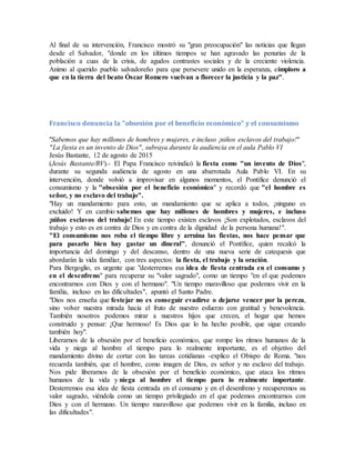 Al final de su intervención, Francisco mostró su "gran preocupación" las noticias que llegan
desde el Salvador, "donde en los últimos tiempos se han agravado las penurias de la
población a cuas de la crisis, de agudos contrastes sociales y de la creciente violencia.
Animo al querido pueblo salvadoreño para que persevere unido en la esperanza, eimploro a
que en la tierra del beato Óscar Romero vuelvan a florecer la justicia y la paz".
Francisco denuncia la "obsesión por el beneficio económico" y el consumismo
"Sabemos que hay millones de hombres y mujeres, e incluso ¡niños esclavos del trabajo!"
"La fiesta es un invento de Dios", subraya durante la audiencia en el aula Pablo VI
Jesús Bastante, 12 de agosto de 2015
(Jesús Bastante/RV).- El Papa Francisco reivindicó la fiesta como "un invento de Dios",
durante su segunda audiencia de agosto en una abarrotada Aula Pablo VI. En su
intervención, donde volvió a improvisar en algunos momentos, el Pontífice denunció el
consumismo y la "obsesión por el beneficio económico" y recordó que "el hombre es
señor, y no esclavo del trabajo".
"Hay un mandamiento para esto, un mandamiento que se aplica a todos, ¡ninguno es
excluido! Y en cambio sabemos que hay millones de hombres y mujeres, e incluso
¡niños esclavos del trabajo! En este tiempo existen esclavos ¡Son explotados, esclavos del
trabajo y esto es en contra de Dios y en contra de la dignidad de la persona humana!".
"El consumismo nos roba el tiempo libre y arruina las fiestas, nos hace pensar que
para pasarlo bien hay gastar un dineral", denunció el Pontífice, quien recalcó la
importancia del domingo y del descanso, dentro de una nueva serie de catequesis que
abordarán la vida familiar, con tres aspectos: la fiesta, el trabajo y la oración.
Para Bergoglio, es urgente que "desterremos esa idea de fiesta centrada en el consumo y
en el desenfreno" para recuperar su "valor sagrado", como un tiempo "en el que podemos
encontrarnos con Dios y con el hermano". "Un tiempo maravilloso que podemos vivir en la
familia, incluso en las dificultades", apuntó el Santo Padre.
"Dios nos enseña que festejar no es conseguir evadirse o dejarse vencer por la pereza,
sino volver nuestra mirada hacia el fruto de nuestro esfuerzo con gratitud y benevolencia.
También nosotros podemos mirar a nuestros hijos que crecen, el hogar que hemos
construido y pensar: ¡Que hermoso! Es Dios que lo ha hecho posible, que sigue creando
también hoy".
Liberarnos de la obsesión por el beneficio económico, que rompe los ritmos humanos de la
vida y niega al hombre el tiempo para lo realmente importante, es el objetivo del
mandamiento divino de cortar con las tareas cotidianas -explico el Obispo de Roma. "nos
recuerda también, que el hombre, como imagen de Dios, es señor y no esclavo del trabajo.
Nos pide liberarnos de la obsesión por el beneficio económico, que ataca los ritmos
humanos de la vida y niega al hombre el tiempo para lo realmente importante.
Desterremos esa idea de fiesta centrada en el consumo y en el desenfreno y recuperemos su
valor sagrado, viéndola como un tiempo privilegiado en el que podemos encontrarnos con
Dios y con el hermano. Un tiempo maravilloso que podemos vivir en la familia, incluso en
las dificultades".
 
