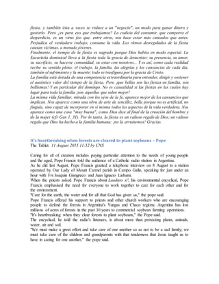 fiesta: y también ésta a veces se reduce a un "negocio", un modo para ganar dinero y
gastarlo. Pero ¿es para eso que trabajamos? La codicia del consumir, que comporta el
desperdicio, es un virus feo que, entre otros, nos hace estar más cansados que antes.
Perjudica el verdadero trabajo, consume la vida. Los ritmos desregulados de la fiesta
causan víctimas, a menudo jóvenes.
Finalmente, el tiempo de la fiesta es sagrado porque Dios habita en modo especial. La
Eucaristía dominical lleva a la fiesta toda la gracia de Jesucristo: su presencia, su amor,
su sacrificio, su hacerse comunidad, su estar con nosotros... Y es así, como cada realidad
recibe su sentido pleno: el trabajo, la familia, las alegrías y los cansancios de cada día,
también el sufrimiento y la muerte; todo se trasfigura por la gracia de Cristo.
La familia está dotada de una competencia extraordinaria para entender, dirigir y sostener
el auténtico valor del tiempo de la fiesta. Pero ¡que bellas son las fiestas en familia, son
bellísimas! Y en particular del domingo. No es casualidad si las fiestas en las cuales hay
lugar para toda la familia ¡son aquellas que salen mejor!
La misma vida familiar, mirada con los ojos de la fe, aparece mejor de los cansancios que
implican. Nos aparece como una obra de arte de sencillez, bella porque no es artificial, no
fingida, sino capaz de incorporar en sí misma todos los aspectos de la vida verdadera. Nos
aparece como una cosa "muy buena", como Dios dice al final de la creación del hombre y
de la mujer (cfr Gen 1, 31). Por lo tanto, la fiesta es un valioso regalo de Dios; un valioso
regalo que Dios ha hecho a la familia humana: ¡no la arruinemos! Gracias.
It's heartbreaking when forests are cleared to plant soybeans – Pope
The Tablet. 11 August 2015 11:52 by CNS
Caring for all of creation includes paying particular attention to the needs of young people
and the aged, Pope Francis told the audience of a Catholic radio station in Argentina.
As he did last August, Pope Francis granted a telephone interview on 8 August to a station
operated by Our Lady of Mount Carmel parish in Campo Gallo, speaking for just under an
hour with Frs Joaquin Giangreco and Juan Ignacio Liebana.
When the priests asked Pope Francis about Laudato si', his environmental encyclical, Pope
Francis emphasised the need for everyone to work together to care for each other and for
the environment.
"Care for the earth, the water and for all that God has given us," the pope said.
Pope Francis offered his support to priests and other church workers who are encouraging
people to defend the forests in Argentina's Yungas and Chaco regions; Argentina has lost
millions of acres of forests in the past 30 years to commercial soybean farming operations.
"It's heartbreaking when they clear forests to plant soybeans," the Pope said.
The encyclical, he told the radio's listeners, is about more than protecting plants, animals,
water, air and soil.
"We must make a great effort and take care of one another so as not to be a sad family; we
must take care of the children and grandparents with that tenderness that Jesus taught us to
have in caring for one another," the pope said.
 