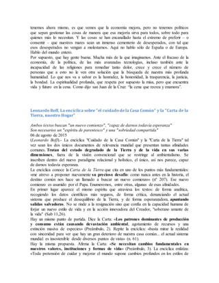 tenemos ahora mismo, es que vemos que la economía mejora, pero no tenemos políticos
que sepan gestionar las cosas de manera que esa mejoría sirva para todos, sobre todo para
quienes más lo necesitan. Y las cosas se han encanallado hasta el extremo de preferir – o
consentir – que nuestros mares sean un inmenso cementerio de desesperados, con tal que
esos desesperados no vengan a molestarnos. Aquí no hablo sólo de España o de Europa.
Hablo del mundo entero.
Por supuesto, que hay gente buena. Mucha más de la que imaginamos. Ante el fracaso de la
economía, de la política, de las más avanzadas tecnologías, incluso también ante la
incapacidad de las religiones para remediar tanto dolor, crece y crece el número de
personas que a esto no le ven otra solución que la búsqueda de nuestra más profunda
humanidad. Lo que nos va a salvar es la honradez, la honestidad, la trasparencia, la justicia,
la bondad. La espiritualidad profunda, que respeta por supuesto la misa, pero que encuentra
vida y futuro en la cena. Como dijo san Juan de la Cruz: “la cena que recrea y enamora”.
Leonardo Boff, La encíclica sobre "el cuidado de la Casa Común" y la "Carta de la
Tierra, nuestro Hogar"
Ambos textos buscan "un nuevo comienzo", "capaz de darnos todavía esperanza"
Son necesarios un "espíritu de parentesco" y una "sobriedad compartida"
06 de agosto de 2015
(Leonardo Boff).- La encíclica "Cuidado de la Casa Común" y la "Carta de la Tierra" tal
vez sean los dos únicos documentos de relevancia mundial que presentan tantas afinidades
comunes. Tratan del estado degradado de la Tierra y de la vida en sus varias
dimensiones, fuera de la visión convencional que se restringe al ambientalismo. Se
inscriben dentro del nuevo paradigma relacional y holístico, el único, así nos parece, capaz
de darnos todavía esperanza.
La encíclica conoce la Carta de la Tierra que cita en uno de los puntos más fundamentales:
«me atrevo a proponer nuevamente su precioso desafío: como nunca antes en la historia, el
destino común nos hace un llamado a buscar un nuevo comienzo» (nº 207). Ese nuevo
comienzo es asumido por el Papa. Enumeremos, entre otras, algunas de esas afinidades.
En primer lugar aparece el mismo espíritu que atraviesa los textos: de forma analítica,
recogiendo los datos científicos más seguros, de forma crítica, denunciando el actual
sistema que produce el desequilibrio de la Tierra, y de forma esperanzadora, apuntando
salidas salvadoras. No se rinde a la resignación sino que confía en la capacidad humana de
forjar un nuevo estilo de vida y en la acción innovadora del Creador, "soberano amante de
la vida" (Sab 11,26).
Hay un mismo punto de partida. Dice la Carta: «Los patrones dominantes de producción
y consumo están causando devastación ambiental, agotamiento de recursos y una
extinción masiva de especies» (Preámbulo, 2). Repite la encíclica: «basta mirar la realidad
con sinceridad para ver que hay un gran deterioro de nuestra casa común... el actual sistema
mundial es insostenible desde diversos puntos de vista» (n. 61).
Hay la misma propuesta. Afirma la Carta: «Se necesitan cambios fundamentales en
nuestros valores, instituciones y formas de vida» (Preámbulo, 3). La encíclica enfatiza:
«Toda pretensión de cuidar y mejorar el mundo supone cambios profundos en los estilos de
 