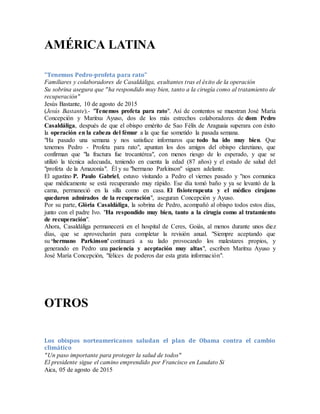 AMÉRICA LATINA
"Tenemos Pedro-profeta para rato"
Familiares y colaboradores de Casaldáliga, exultantes tras el éxito de la operación
Su sobrina asegura que "ha respondido muy bien, tanto a la cirugía como al tratamiento de
recuperación"
Jesús Bastante, 10 de agosto de 2015
(Jesús Bastante).- "Tenemos profeta para rato". Así de contentos se muestran José María
Concepción y Maritxu Ayuso, dos de los más estrechos colaboradores de dom Pedro
Casaldáliga, después de que el obispo emérito de Sao Félix de Araguaia superara con éxito
la operación en la cabeza del fémur a la que fue sometido la pasada semana.
"Ha pasado una semana y nos satisface informaros que todo ha ido muy bien. Que
tenemos Pedro - Profeta para rato", apuntan los dos amigos del obispo claretiano, que
confirman que "la fractura fue trocantérea", con menos riesgo de lo esperado, y que se
utilizó la técnica adecuada, teniendo en cuenta la edad (87 años) y el estado de salud del
"profeta de la Amazonía". Él y su "hermano Parkinson" siguen adelante.
El agustino P. Paulo Gabriel, estuvo visitando a Pedro el viernes pasado y "nos comunica
que médicamente se está recuperando muy rápido. Ese día tomó baño y ya se levantó de la
cama, permaneció en la silla como en casa. El fisioterapeuta y el médico cirujano
quedaron admirados de la recuperación", aseguran Concepción y Ayuso.
Por su parte, Glòria Casaldàliga, la sobrina de Pedro, acompañó al obispo todos estos días,
junto con el padre Ivo. "Ha respondido muy bien, tanto a la cirugía como al tratamiento
de recuperación".
Ahora, Casaldáliga permanecerá en el hospital de Ceres, Goiás, al menos durante unos diez
días, que se aprovecharán para completar la revisión anual. "Siempre aceptando que
su ‘hermano Parkinson' continuará a su lado provocando los malestares propios, y
generando en Pedro una paciencia y aceptación muy altas", escriben Maritxu Ayuso y
José María Concepción, "felices de poderos dar esta grata información".
OTROS
Los obispos norteamericanos saludan el plan de Obama contra el cambio
climático
"Un paso importante para proteger la salud de todos"
El presidente sigue el camino emprendido por Francisco en Laudato Si
Aica, 05 de agosto de 2015
 