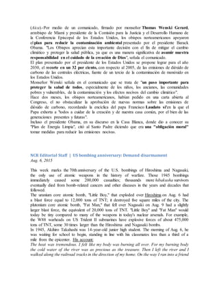 (Aica).-Por medio de un comunicado, firmado por monseñor Thomas Wenski Gerard,
arzobispo de Miami y presidente de la Comisión para la Justicia y el Desarrollo Humano de
la Conferencia Episcopal de los Estados Unidos, los obispos norteamericanos apoyaron
el plan para reducir la contaminación ambiental presentado por el presidente Barack
Obama. "Los Obispos aprecian esta importante decisión con el fin de mitigar el cambio
climático y proteger la salud pública, ya que es una manera significativa de asumir nuestra
responsabilidad en el cuidado de la creación de Dios", señala el comunicado.
El plan presentado por el presidente de los Estados Unidos se propone lograr para el año
2030, el recorte en un 32 por ciento, con respecto al 2005, de las emisiones de dióxido de
carbono de las centrales eléctricas, fuente de un tercio de la contaminación de monóxido en
los Estados Unidos.
Monseñor Wenski señala en el comunicado que se trata de "un paso importante para
proteger la salud de todos, especialmente de los niños, los ancianos, las comunidades
pobres y vulnerables, de la contaminación y los efectos nocivos del cambio climático".
Hace dos meses, los obispos norteamericanos, habían pedido en una carta abierta al
Congreso, el no obstaculizar la aprobación de nuevas normas sobre las emisiones de
dióxido de carbono, recordando la encíclica del papa Francisco Laudato si'en la que el
Papa exhorta a "todos a cuidar de la creación y de nuestra casa común, por el bien de las
generaciones presentes y futuras".
Incluso el presidente Obama, en su discurso en la Casa Blanca, donde dio a conocer su
"Plan de Energía Limpia", citó al Santo Padre diciendo que era una "obligación moral"
tomar medidas para reducir las emisiones nocivas.
NCR Editorial Staff | US bombing anniversary: Demand disarmament
Aug. 6, 2015
This week marks the 70th anniversary of the U.S. bombings of Hiroshima and Nagasaki,
the only use of atomic weapons in the history of warfare. Those 1945 bombings
immediately caused some 200,000 casualties; thousands more hibakusha survivors
eventually died from bomb-related cancers and other diseases in the years and decades that
followed.
The uranium core atomic bomb, "Little Boy," that exploded over Hiroshima on Aug. 6 had
a blast force equal to 12,000 tons of TNT; it destroyed five square miles of the city. The
plutonium core atomic bomb, "Fat Man," that fell over Nagasaki on Aug. 9 had a slightly
larger blast force, the equivalent of 20,000 tons of TNT. "Little Boy" and "Fat Man" would
today be tiny compared to many of the weapons in today's nuclear arsenals. For example,
the W88 warheads on US Trident II submarines have explosive forces of about 475,000
tons of TNT, some 30 times larger than the Hiroshima and Nagasaki bombs.
In 1945, Akihiro Takahashi was 14-year-old junior high student. The morning of Aug. 6, he
was waiting for school to begin, standing in line with his classmates less than a third of a
mile from the epicenter. His account:
The heat was tremendous. I felt like my body was burning all over. For my burning body
the cold water of the river was as precious as the treasure. Then I left the river and I
walked along the railroad tracks in the direction of my home. On the way I ran into a friend
 