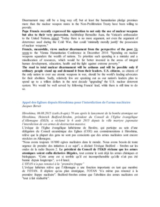 Disarmament may still be a long way off, but at least the humanitarian pledge promises
more than the nuclear weapon states in the Non-Proliferation Treaty have been willing to
provide.
Pope Francis recently expressed his opposition to not only the use of nuclear weapons
but also to their very possession. Archbishop Bernedito Auza, the Vatican's ambassador
to the United Nations, stated: "Today there is no more argument, not even the argument of
deterrence used during the Cold War, that could 'minimally morally justify' the possession
of nuclear weapons."
Francis, meanwhile, views nuclear disarmament from the perspective of the poor. He
wrote to the Vienna Humanitarian Conference in December 2014: "Spending on nuclear
weapons squanders the wealth of nations. To prioritize such spending is a mistake and a
misallocation of resources, which would be far better invested in the areas of integral
human development, education, health and the fight against extreme poverty."
The road to total nuclear disarmament will be arduous and will be possible only if
ordinary people stand up and demand it from their leaders. U.S. citizens, as citizens of
the only nation to ever use atomic weapons in war, should be the world's leading advocates
for their abolition. Sadly, relatively few are speaking out as our nation's leaders plan to
spend up to a trillion dollars in the next decade "upgrading" the U.S. nuclear deterrent
system. We would be well served by following Francis' lead, while there is still time to do
so.
Appel des Eglises depuis Hiroshima pour l'interdiction de l'arme nucléaire
Jacques Berset
Hiroshima, 06.08.2015 (cath.ch-apic) 70 ans après le lancement de la bombe atomique sur
Hiroshima, Heinrich Bedford-Strohm, président du Conseil de l’Eglise évangélique
d’Allemagne (EKD), a réclamé le 6 août 2015 depuis la ville martyre japonaise
l’interdiction de ces armes de destruction massive.
L’évêque de l’Eglise évangélique luthérienne de Bavière, qui participe au sein d’une
délégation du Conseil œcuménique des Eglises (COE) aux commémorations à Hiroshima,
relève que la plupart des gens ne sont pas conscients que des armes nucléaires sont encore
stockées en Allemagne.
“Nous avons toujours 16’000 ogives nucléaires dans le monde. Nous avons besoin de toute
urgence de prendre des initiatives à ce sujet”, a déclaré l’évêque Bedford – Strohm sur les
ondes de la radio Bayern 2. Le président du Conseil de l’EKD réclame que les armes
atomiques soient enfin déclarées illégales, tout comme le sont déjà les armes chimiques et
biologiques. “Cette arme est si terrible qu’il est incompréhensible qu’elle n’ait pas été
bannie depuis longtemps”, a-t-il lancé.
L’OTAN n’a pas renoncé à la “première frappe”
L’évêque luthérien relève que l’Allemagne a une fonction importante en tant que membre
de l’OTAN. Il déplore qu’au plan stratégique, l’OTAN “n’a même pas renoncé à la
première frappe nucléaire”. Bedford-Strohm estime que l’abolition des armes nucléaires est
“tout à fait réalisable”.
 