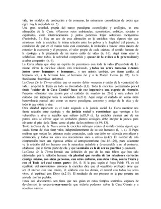 vida, los modelos de producción y de consumo, las estructuras consolidadas de poder que
rigen hoy la sociedad» (n. 5).
Una gran novedad, propia del nuevo paradigma cosmológico y ecológico, es esta
afirmación de la Carta: «Nuestros retos ambientales, económicos, políticos, sociales y
espirituales, están interrelacionados y juntos podemos forjar soluciones incluyentes»
(Preámbulo, 3). Hay un eco de esta afirmación en la encíclica: «hay algunos ejes que
atraviesan toda la encíclica: la íntima relación entre los pobres y la fragilidad del planeta, la
convicción de que en el mundo todo está conectado, la invitación a buscar otros modos de
entender la economía y el progreso, el valor propio de cada criatura, el sentido humano de
la ecología y la propuesta de un nuevo estilo de vida» (n. 16). Aquí toma valor la
solidaridad entre todos, la sobriedad compartida y «pasar de la avidez a la generosidad y
a saber compartir» (n. 9).
La Carta afirma que «hay un espíritu de parentesco con toda la vida» (Preámbulo 4). Lo
mismo afirma la encíclica: «Todo está relacionado, y todos los seres humanos estamos
juntos como hermanos y hermanas... y nos unimos también, con tierno cariño, al
hermano sol, a la hermana luna, al hermano río y a la Madre Tierra» (n. 92). Es la
franciscana fraternidad universal.
La Carta De la Tierra enfatiza que es nuestro deber «respetar y cuidar de la comunidad de
vida... respetar la Tierra en toda su diversidad» (I,1). Toda la encíclica, comenzando por el
título "cuidar de la Casa Común" hace de ese imperativo una especie de ritornelo.
Propone «alimentar una pasión por el cuidado de mundo» (n. 216) y «una cultura del
cuidado que impregne toda la sociedad» (n.231). Aquí surge el cuidado no como mera
benevolencia puntual sino como un nuevo paradigma, amoroso y amigo de la vida y de
todo lo que existe y vive.
Otra afinidad importante es el valor asignado a la justicia social. La Carta mantiene una
fuerte relación entre ecología y «la justicia social y económica» que «protege a los
vulnerables y sirve a aquellos que sufren» (n.III,9 c). La encíclica alcanza uno de sus
puntos altos al afirmar «que un verdadero planteo ecológico debe integrar la justicia para
oír tanto el grito de la Tierra como el grito de los pobres» (n.49; 53).
Tanto la Carta de la Tierra como la encíclica subrayan contra el sentido común vigente que
«cada forma de vida tiene valor, independientemente de su uso humano» (I, 1, a). El Papa
reafirma que «todas las criaturas están conectadas, cada una debe ser valorada con afecto y
admiración, y todos los seres nos necesitamos unos a otros» (n.42). En nombre de esta
comprensión hace una vigorosa crítica al antropocentrismo (nn.115-120), pues solamente
ve la relación del ser humano con la naturaleza usándola y devastándola y no al contrario,
olvidando que él forma parte de ella y que su misión es la de ser su guardián y cuidador.
La Carta de la Tierra formuló una definición de paz de las más felices que han sido
elaboradas por la reflexión humana: «la plenitud que resulta de las relaciones correctas
consigo mismo, con otras personas, con otras culturas, con otras vidas, con la Tierra y
con el Todo del cual somos parte» (16, f). Si la paz, según el Papa Pablo VI, es «el
equilibrio del movimiento» entonces la encíclica dice que el «equilibrio ecológico tiene que
ser el interior con uno mismo, el solidario con los demás, el natural con todos los seres
vivos, el espiritual con Dios» (n.210). El resultado de ese proceso es la paz perenne tan
ansiada por los pueblos.
Estos dos documentos son faros que nos guían en estos tiempos sombríos, capaces de
devolvernos la necesaria esperanza de que todavía podemos salvar la Casa Común y a
nosotros mismos.
 