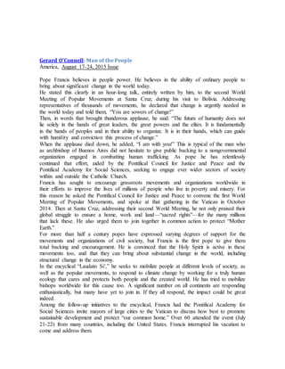 Gerard O'Connell: Man of the People
America, August 17-24, 2015 Issue
Pope Francis believes in people power. He believes in the ability of ordinary people to
bring about significant change in the world today.
He stated this clearly in an hour-long talk, entirely written by him, to the second World
Meeting of Popular Movements at Santa Cruz, during his visit to Bolivia. Addressing
representatives of thousands of movements, he declared that change is urgently needed in
the world today and told them, “You are sowers of change!”
Then, in words that brought thunderous applause, he said: “The future of humanity does not
lie solely in the hands of great leaders, the great powers and the elites. It is fundamentally
in the hands of peoples and in their ability to organize. It is in their hands, which can guide
with humility and conviction this process of change.”
When the applause died down, he added, “I am with you!” This is typical of the man who
as archbishop of Buenos Aires did not hesitate to give public backing to a nongovernmental
organization engaged in combatting human trafficking. As pope he has relentlessly
continued that effort, aided by the Pontifical Council for Justice and Peace and the
Pontifical Academy for Social Sciences, seeking to engage ever wider sectors of society
within and outside the Catholic Church.
Francis has sought to encourage grassroots movements and organizations worldwide in
their efforts to improve the lives of millions of people who live in poverty and misery. For
this reason he asked the Pontifical Council for Justice and Peace to convene the first World
Meeting of Popular Movements, and spoke at that gathering in the Vatican in October
2014. Then at Santa Cruz, addressing their second World Meeting, he not only praised their
global struggle to ensure a home, work and land—“sacred rights”—for the many millions
that lack these. He also urged them to join together in common action to protect “Mother
Earth.”
For more than half a century popes have expressed varying degrees of support for the
movements and organizations of civil society, but Francis is the first pope to give them
total backing and encouragement. He is convinced that the Holy Spirit is active in these
movements too, and that they can bring about substantial change in the world, including
structural change in the economy.
In the encyclical “Laudato Si’,” he seeks to mobilize people at different levels of society, as
well as the popular movements, to respond to climate change by working for a truly human
ecology that cares and protects both people and the created world. He has tried to mobilize
bishops worldwide for this cause too. A significant number on all continents are responding
enthusiastically, but many have yet to join in. If they all respond, the impact could be great
indeed.
Among the follow-up initiatives to the encyclical, Francis had the Pontifical Academy for
Social Sciences invite mayors of large cities to the Vatican to discuss how best to promote
sustainable development and protect “our common home.” Over 60 attended the event (July
21-22) from many countries, including the United States. Francis interrupted his vacation to
come and address them.
 