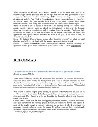 While attempting to influence world leaders, Francis is at the same time working to
mobilize people at the grassroots level in the hope that they can push governments to take
courageous decisions at the forthcoming U.N. summit meetings on sustainable
development goals (in New York in September) and climate change (in Paris in November-
December). Aware that past summits failed in this respect under pressure from vested
economic interests, he is doing what he can to ensure the same does not happen again.
Hence he issued a call to action at the Santa Cruz meeting, saying: “We cannot allow
certain interests—interests which are global but not universal—to take over, to dominate
states and international organizations, and to continue destroying creation. People and their
movements are called to cry out, to mobilize and to demand—peacefully but firmly—that
appropriate and urgently needed measures be taken. I ask you, in the name of God, to
defend Mother Earth.”
Saying the Catholic Church “cannot remain aloof from this process,” he called on local
churches worldwide to join hands with the popular movements in this struggle.
Gerard O’Connell is America’s Rome correspondent. America’s Vatican coverage is
sponsored in part by the Jesuit communities of the United States. Twitter: @gerryrome.
REFORMAS
Les sans-abri toujours plus nombreux aux douches de la place Saint-Pierre
Bénédicte Lutaud, I.Media
Rome, 06.08.2015 (cath.ch-apic) Six mois après leur ouverture, les douches destinées aux
sans-abri, place Saint-Pierre, ne désemplissent pas. Avec la chaleur écrasante du mois
d’août, les personnes démunies sont même de plus en plus nombreuses à faire la queue
pour avoir l’opportunité de se laver et de se rafraîchir. Désormais, environ 140 sans-abri
affluent ainsi quotidiennement sous la colonnade du Bernin.
Pour assurer ce service au plus grand nombre, les douches sont ouvertes tous les jours de 7h
à 18h. Le mercredi, en raison de l’audience générale du pape dans la matinée, les douches
n’ouvrent qu’à 13h. Durant la prière de l’Angélus du dimanche, elles ferment également
durant deux heures.
Chaque SDF a droit à un kit pour son hygiène personnelle (serviette, savon et déodorant),
ainsi qu’à un vêtement de rechange propre. Souvent, les volontaires doivent aller taper à la
porte de la douche quand un sans-abri s’éternise un peu trop. Si elles le souhaitent, ces
personnes peuvent également profiter du service de coiffeur, tenu par divers professionnels
volontaires et par des étudiants en dernière année d’une école de coiffure romaine.
“J’aime ce pape, il est proche des gens”
 