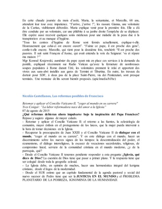 En cette chaude journée du mois d’août, Maria, la soixantaine, et Marcello, 68 ans,
attendent leur tour avec impatience. “J’arrive, j’arrive !”, les rassure Gianna, une volontaire
de la Caritas, visiblement débordée. Maria explique venir pour la première fois. Elle a dû
être conduite par un volontaire, car une phlébite à sa jambe droite l’empêche de se déplacer.
Elle espère aussi recevoir quelques soins médicaux pour une maladie de la peau due à la
transpiration et au manque d’hygiène.
“Tous les centres d’hygiène de Rome sont fermés actuellement, explique-t-elle.
Heureusement que celui-ci est encore ouvert”. “J’aime ce pape, il est proche des gens”,
confie-t-elle encore. Marcello, qui vient pour la deuxième fois, renchérit: “Il est proche des
pauvres. Il suit saint François d’Assise, qui avait entendu la voix du Seigneur: ‘va et répare
ma maison !‘”
Mgr Konrad Krajewski, aumônier du pape ayant mis en place ces services à la demande du
pontife, expliquait récemment sur Radio Vatican qu’avec la fermeture de nombreuses
soupes populaires à Rome durant l’été, les volontaires prennent le relai et apportent des
vivres aux sans-abri installés aux gares de Termini et Tiburtina. En outre, les travaux du
dortoir pour SDF, à deux pas de la place Saint-Pierre, via dei Penitenziari, sont presque
terminés. Une trentaine de lits seront bientôt proposés. (apic/imedia/bl/be)
Nicolás Castellanos, Las reformas posibles de Francisco
Retomar y aplicar el Concilio Vaticano II, "coger al mundo en su carrera"
Yves Congar: “La labor reformadora nace del amor a la Iglesia”
07 de agosto de 2015
¿Qué reformas debieran ahora impulsarse bajo la inspiración del Papa Francisco?
Repaso y sugiero algunas de mayor calado.
- Retomar y aplicar el Concilio Vaticano II: el retorno a las fuentes, la eclesiología de
comunión, mayor énfasis en el protagonismo de los laicos, que la mujer pueda intervenir a
la hora de tomar decisiones en la Iglesia.
- Recuperar la preocupación de Juan XXIII y el Concilio Vaticano II de dialogar con el
mundo, “coger al mundo en su carrera”. Y en este diálogo con el mundo, hacer un
discernimiento sobre los nuevos signos de los tiempos: la descentralización del poder, el
ecumenismo, el diálogo interreligioso, la escasez de vocaciones sacerdotales, religiosas, de
compromiso laical, servicio de la comunidad cristiana en el mundo moderno, ¿y de la
parroquia, qué?
- Desde el Concilio Vaticano II tenemos pendiente responder a esta pregunta: ¿Iglesia, qué
dices de Dios? La cuestión de Dios tiene que pasar a primer plano. Y la respuesta tiene que
ser colegial desde toda la geografía eclesial.
- La Iglesia debe, en opinión de muchos, hacer una hermenéutica integral del kerigma
cristiano, desde el logos de la modernidad.
- Desde el SUR estimo que un capítulo fundamental de la agenda pastoral y social del
nuevo sucesor de Pedro tiene que ser la JUSTICIA EN EL MUNDO y el PROBLEMA
PLANETARIO DE LA POBREZA, IGNOMINIA DE LA HUMANIDAD.
 