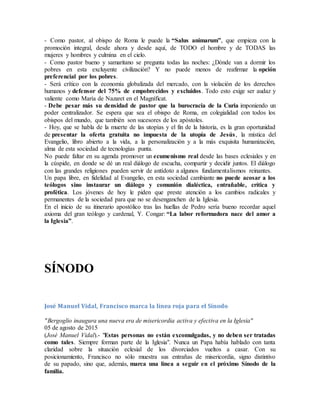 - Como pastor, al obispo de Roma le puede la “Salus animarum”, que empieza con la
promoción integral, desde ahora y desde aquí, de TODO el hombre y de TODAS las
mujeres y hombres y culmina en el cielo.
- Como pastor bueno y samaritano se pregunta todas las noches: ¿Dónde van a dormir los
pobres en esta excluyente civilización? Y no puede menos de reafirmar la opción
preferencial por los pobres.
- Será crítico con la economía globalizada del mercado, con la violación de los derechos
humanos y defensor del 75% de empobrecidos y excluidos. Todo esto exige ser audaz y
valiente como María de Nazaret en el Magníficat.
- Debe pesar más su densidad de pastor que la burocracia de la Curia imponiendo un
poder centralizador. Se espera que sea el obispo de Roma, en colegialidad con todos los
obispos del mundo, que también son sucesores de los apóstoles.
- Hoy, que se habla de la muerte de las utopías y el fin de la historia, es la gran oportunidad
de presentar la oferta gratuita no impuesta de la utopía de Jesús, la mística del
Evangelio, libro abierto a la vida, a la personalización y a la más exquisita humanización,
alma de esta sociedad de tecnologías punta.
No puede faltar en su agenda promover un ecumenismo real desde las bases eclesiales y en
la cúspide, en donde se dé un real diálogo de escucha, compartir y decidir juntos. El diálogo
con las grandes religiones pueden servir de antídoto a algunos fundamentalismos reinantes.
Un papa libre, en fidelidad al Evangelio, en esta sociedad cambiante no puede acosar a los
teólogos sino instaurar un diálogo y comunión dialéctica, entrañable, crítica y
profética. Los jóvenes de hoy le piden que preste atención a los cambios radicales y
permanentes de la sociedad para que no se desenganchen de la Iglesia.
En el inicio de su itinerario apostólico tras las huellas de Pedro sería bueno recordar aquel
axioma del gran teólogo y cardenal, Y. Congar: “La labor reformadora nace del amor a
la Iglesia”.
SÍNODO
José Manuel Vidal, Francisco marca la línea roja para el Sínodo
"Bergoglio inaugura una nueva era de misericordia activa y efectiva en la Iglesia"
05 de agosto de 2015
(José Manuel Vidal).- "Estas personas no están excomulgadas, y no deben ser tratadas
como tales. Siempre forman parte de la Iglesia". Nunca un Papa había hablado con tanta
claridad sobre la situación eclesial de los divorciados vueltos a casar. Con su
posicionamiento, Francisco no sólo muestra sus entrañas de misericordia, signo distintivo
de su papado, sino que, además, marca una línea a seguir en el próximo Sínodo de la
familia.
 