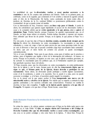 La posibilidad de que los divorciados vueltos a casar puedan acercarse a la
comunión es uno de los asuntos más polémicos del Sínodo. Tanto en su primera parte, ya
celebrada, como en la segunda, que comenzará el 4 de octubre y marcará la agenda eclesial,
junto al Año de la Misericordia. De hecho, varios cardenales de tronío (entre ellos, el
prefecto de Doctrina de la Fe, cardenal Müller) se posicionaron públicamente contra la
eventualidad de que se pueda tomar tal medida.
Con su intervención de hoy, Francisco marca una línea roja para el Sínodo. A partir de
ahora, los eclesiásticos que quieran seguir impidiendo el acceso de los divorciados vueltos a
casar a la comunión sabrán que se están oponiendo a lo que piensa, cree y quiere el
mismísimo Papa. Podrán hacerlo, porque Francisco ha querido expresamente que, en el
Sínodo, no haya temas tabúes ni cerrados. Podrán incluso discutirlo y exponer sus razones.
Pero sabiendo que llevan las de perder. Porque, en la Iglesia, lo que piensa el Papa "va a
misa".
Por otra parte, lo que hoy dijo el Papa es doctrina común, asumida desde siempre por la
Iglesia. En efecto los divorciados no están excomulgados. La excomunión es una pena
eclesiástica y, como tal, exige o bien un juicio previo por una causa gravísima (entre las que
no está el divorcio) o bien que el pecado cometido caiga bajo excomunión 'latae sententiae'.
Es decir, que por el mero hecho de cometer ese pecado se quede excomulgado
automáticamente.
Tal es el caso del aborto. Tanto para la que aborta, como para el médico que lo practica o
incluso, para el legislador que legisla a favor de la interrupción del embarazo. Al menos, en
teoría. Porque en la práctica, ni siquiera en este caso, que la Iglesia considera gravísimo, se
ha activado la excomunión para los políticos que, en el Parlamento español por ejemplo,
han aprobado sucesivas leyes del aborto.
El Papa recuerda, pues, que los divorciados no están excomulgados, no están jurídicamente
fuera de la Iglesia y, por lo tanto, forman parte de ella. La consecuencia lógica que se
sigue es que, si forman parte de la Iglesia, tienen derecho a participar en sus
sacramentos. Hasta ahora, un divorciado puede participar y recibir algunos sacramentos,
como el de la penitencia, o asistir a la eucaristía. Eso sí, puede ir a misa, pero no puede
acercarse a comulgar y, si lo hace, el sacerdote puede negarle la comunión.
Esa es la praxis con la que quiere acabar el Papa, inaugurando una nueva era de
misericordia activa y efectiva en la Iglesia. Por mucho que se empeñe a contrario la vieja
guardia cardenalicia y los sectores eclesiales más conservadores. Francisco no cambia la
doctrina, la hace más evangélica. Y nadie en la Iglesia puede oponerse a lo que dice el
Evangelio. Ni siquiera a lo que dice el Papa. 'Roma locuta, causa finita'.
Jesús Bastante: Francisco y la revolución de la actitud
05.08.15 |
Se echan las manos a la cabeza quienes sostienen que el Papa no ha dicho nada nuevo esta
mañana en el Aula Pablo VI. Que en ningún rincón del Catecismo o del Código de
Derecho Canónico dice que los divorciados vueltos a casar están excomulgados, que
una cosa es no poder comulgar y otra estar fuera de la Iglesia... Y dicen bien. Porque lo
 