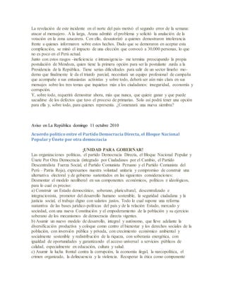 La revelación de este incidente en el norte del país motivó el segundo error de la semana:
atacar al mensajero. A la larga, Arana admitió el problema y solicitó la anulación de la
votación en la zona azucarera. Con ello, desautorizó a quienes demostraron intolerancia
frente a quienes informaron sobre estos hechos. Dado que se demoraron en aceptar esta
complicación, se minó el impacto de una elección que convocó a 30,000 personas, lo que
no es poco en el Perú actual.
Junto con estos rasgos -ineficiencia e intransigencia- me termina preocupando la propia
postulación de Mendoza, quien tiene la primera opción para ser la postulante zurda a la
Presidencia de la República. Tiene serias dificultades para salir de un sector limeño mo-
derno que finalmente le da el triunfo parcial, necesitará un equipo profesional de campaña
que acompañe a sus entusiastas activistas y sobre todo, deberá ser aún más clara en sus
mensajes sobre los tres temas que inquietan más a los ciudadanos: inseguridad, economía y
corrupción.
Y, sobre todo, requerirá demostrar ahora, más que nunca, que quiere ganar y que puede
sacudirse de los defectos que tuvo el proceso de primarias. Solo así podrá tener una opción
para ella y, sobre todo, para quienes representa. ¿Comenzará una nueva siembra?
Aviso en La República domingo 11 octubre 2010
Acuerdo político entre el Partido Democracia Directa, el Bloque Nacional
Popular y Únete por otra democracia
¡UNIDAD PARA GOBERNAR!
Las organizaciones políticas, el partido Democracia Directa, el Bloque Nacional Popular y
Únete Por Otra Democracia (integrado por Ciudadanos por el Cambio, el Partido
Descentralista Fuerza Social, el Partido Comunista Peruano y el Partido Comunista del
Perú – Patria Roja), expresamos nuestra voluntad unitaria y compromiso de construir una
alternativa electoral y de gobierno sustentados en las siguientes consideraciones:
Desmontar el modelo neoliberal en sus componentes económicos, políticos e ideológicos,
para lo cual es preciso:
a) Construir un Estado democrático, soberano, pluricultural, descentralizado e
integracionista, promotor del desarrollo humano sostenible, la seguridad ciudadana y la
justicia social, el trabajo digno con salarios justos. Todo lo cual supone una reforma
sustantiva de las bases jurídico-políticas del país y de la relación Estado, mercado y
sociedad, con una nueva Constitución y el empoderamiento de la población y su ejercicio
soberano de los mecanismos de democracia directa vigentes.
b) Asumir un nuevo modelo de desarrollo, integral y autónomo, que lleve adelante la
diversificación productiva y coloque como centro el bienestar y los derechos sociales de la
población, con inversión pública y privada, con crecimiento económico ambiental y
socialmente sostenible y redistribución de la riqueza, con soberanía energética, con
igualdad de oportunidades y garantizando el acceso universal a servicios públicos de
calidad, especialmente en educación, cultura y salud.
c) Asumir la lucha frontal contra la corrupción, la economía ilegal, la narcopolítica, el
crimen organizado, la delincuencia y la violencia. Recuperar la ética como componente
 