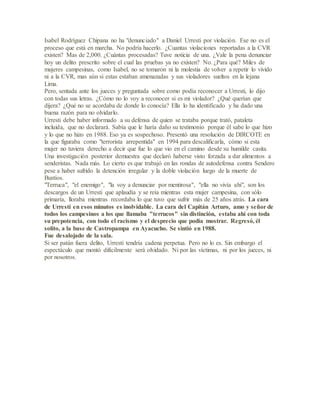 Isabel Rodríguez Chipana no ha "denunciado" a Daniel Urresti por violación. Ese no es el
proceso que está en marcha. No podría hacerlo. ¿Cuantas violaciones reportadas a la CVR
existen? Mas de 2,000. ¿Cuántas procesadas? Tuve noticia de una. ¿Vale la pena denunciar
hoy un delito prescrito sobre el cual las pruebas ya no existen? No. ¿Para qué? Miles de
mujeres campesinas, como Isabel, no se tomaron ni la molestia de volver a repetir lo vivido
ni a la CVR, mas aún si estas estaban amenazadas y sus violadores sueltos en la lejana
Lima.
Pero, sentada ante los jueces y preguntada sobre como podía reconocer a Urresti, lo dijo
con todas sus letras. ¿Cómo no lo voy a reconocer si es mi violador? ¿Qué querían que
dijera? ¿Qué no se acordaba de donde lo conocía? Ella lo ha identificado y ha dado una
buena razón para no olvidarlo.
Urresti debe haber informado a su defensa de quien se trataba porque trató, pataleta
incluida, que no declarará. Sabía que le haría daño su testimonio porque él sabe lo que hizo
y lo que no hizo en 1988. Eso ya es sospechoso. Presentó una resolución de DIRCOTE en
la que figuraba como "terrorista arrepentida" en 1994 para descalificarla, cómo si esta
mujer no tuviera derecho a decir que fue lo que vio en el camino desde su humilde casita.
Una investigación posterior demuestra que declaró haberse visto forzada a dar alimentos a
senderistas. Nada más. Lo cierto es que trabajó en las rondas de autodefensa contra Sendero
pese a haber sufrido la detención irregular y la doble violación luego de la muerte de
Bustíos.
"Terruca", "el enemigo", "la voy a denunciar por mentirosa", "ella no vivía ahí", son los
descargos de un Urresti que aplaudía y se reía mientras esta mujer campesina, con sólo
primaría, lloraba mientras recordaba lo que tuvo que sufrir más de 25 años atrás. La cara
de Urresti en esos minutos es inolvidable. La cara del Capitán Arturo, amo y señor de
todos los campesinos a los que llamaba "terrucos" sin distinción, estaba ahí con toda
su prepotencia, con todo el racismo y el desprecio que podía mostrar. Regresó, él
solito, a la base de Castropampa en Ayacucho. Se sintió en 1988.
Fue desalojado de la sala.
Si ser patán fuera delito, Urresti tendría cadena perpetua. Pero no lo es. Sin embargo el
espectáculo que montó difícilmente será olvidado. Ni por las víctimas, ni por los jueces, ni
por nosotros.
 
