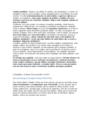 sustituto partidario. Mientras más débiles los partidos, más dependientes se vuelven de
reemplazos externos que les permitan resolver pragmáticamente sus problemas de acción
colectiva. Por ello la instrumentalización de universidades, empresas e iglesias (por
ejemplo, las evangélicas) como atajos orgánicos de partidos escuálidos. En casos
extremos y perversos, las estructuras criminales fungen como ortopedia orgánica de
proyectos políticos.
A diferencia de lo que acontece en contextos de partidos enraizados, donde hasta las
organizaciones delincuenciales son cooptadas y controladas por dirigencias partidarias
(como lo muestra Alberto Fohrig en el caso del conourbano bonaerense), en el Perú el
crimen organizado puede desbordar la propuesta política. Las élites son incapaces de
controlar el lumpen activo a nivel local (salvo excepciones, como lo explica con solvencia
José Carlos Rojas sobre el caso del Callao) y los partidos son estructuras porosas al
acecho del poder ilegal. ¿Ahora entiende por qué tanto narco en los padrones de
militantes partidarios? ¿O por qué tanto mafioso de cuello blanco que se resiste a
abandonar dirigencias partidarias?
La política moderna ha estado inevitablemente asociada al lumpen, particularmente entre
aquellos políticos que movilizan a los estratos menos protegidos por el Estado. Lo
novedoso es que el crimen organizado sea más poderoso que la estructura partidaria, al
punto de ser empleado como service político para la movilización de electores, para el
acceso a territorios, para el financiamiento del proselitismo. Las campañas electorales -
como la actual- son el mercado más deseado para el despliegue del crimen infiltrado en los
partidos.
Los tiempos han cambiado, como bien señala mi colega boliviano Salvador Romero: los
actores extrasistémicos ya no se enfrentan a la democracia y sabotean elecciones
(como Sendero Luminoso), sino que utilizan las propias instituciones democráticas
como canales para ganar incidencia y acumular poder. Esta no es una percepción,
sino una advertencia de cómo se transforma la política poscolapso partidario.
La República, el sábado 28 de noviembre de 2015
Eduardo Dargent: Douglass North (1920-2015)
Esta semana falleció Douglass North, una de las personas que más nos han hecho pensar
sobre las instituciones y su importancia para el desarrollo. Es muy frecuente que se
reseñe a North (y otros autores) diciendo que nos enseñó los efectos positivos de las
"buenas instituciones", pasando luego a pedir que las adoptemos. Pero hay en North una
mirada mucho más realista sobre los retos que esto significa, mirada que es crucial para
pensar las reformas institucionales en el Perú y dejar de lado un reformismo ingenuo,
legalista, todavía muy presente entre nosotros.
 