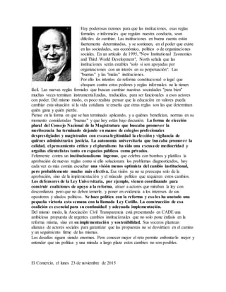 Hay poderosas razones para que las instituciones, esas reglas
formales e informales que regulan nuestra conducta, sean
difíciles de cambiar. Las instituciones en buena cuenta están
fuertemente determinadas, y se sostienen, en el poder que existe
en las sociedades, sea económico, político o de organizaciones
sociales. En un artículo de 1995, "New Institutional Economics
and Third World Development", North señala que las
instituciones serán estables "solo si son apoyadas por
organizaciones con un interés en su perpetuación". Las
"buenas" y las "malas" instituciones.
Por ello los intentos de reforma constitucional o legal que
choquen contra estos poderes y reglas informales no la tienen
fácil. Las nuevas reglas formales que buscan cambiar nuestras sociedades "para bien"
muchas veces terminan instrumentalizadas, traducidas, para ser funcionales a esos actores
con poder. Del mismo modo, es poco realista pensar que la educación en valores pueda
cambiar esta situación si la vida cotidiana te enseña que otras reglas son las que determinan
quién gana y quién pierde.
Piense en la forma en que se han terminado aplicando, y a quiénes benefician, normas en su
momento consideradas "buenas" y que hoy están bajo discusión. La forma de elección
plural del Consejo Nacional de la Magistratura que buscaba promover la
meritocracia ha terminado dejando en manos de colegios profesionales
desprestigiados y magistrados con escasa legitimidad la elección y vigilancia de
quiénes administrarán justicia. La autonomía universitaria que buscaba promover la
calidad, el pensamiento crítico y el pluralismo ha sido una excusa de mediocridad y
argollas clientelistas tanto en espacios públicos como privados.
Felizmente contra un institucionalismo ingenuo, que celebra con bombos y platillos la
aprobación de nuevas reglas como si ello solucionara los problemas diagnosticados, hoy
cada vez es más común escuchar una visión menos optimista del cambio institucional,
pero probablemente mucho más efectiva. Esa visión ya no se preocupa solo de la
aprobación, sino de la implementación y el músculo político que requieren estos cambios.
Los defensores de la Ley Universitaria, por ejemplo, vienen coordinando para
construir coaliciones de apoyo a la reforma, atraer a actores que miraban la ley con
desconfianza pero que no deben temerle, y poner en evidencia a los intereses de sus
opositores y aliados políticos. Se hace política con la reforma y eso les ha anotado una
pequeña victoria esta semana con la llamada Ley Cotillo. La construcción de esa
coalición es esencial para su continuidad y adecuada implementación.
Del mismo modo, la Asociación Civil Transparencia está presentando en CADE una
ambiciosa propuesta de urgentes cambios institucionales que no solo pone énfasis en la
reforma misma, sino en su implementación y sostenibilidad. Sus voceros plantean
alianzas de actores sociales para garantizar que las propuestas no se desvirtúen en el camino
y un seguimiento firme de las mismas.
Los desafíos siguen siendo enormes. Pero conocer mejor el reto permite enfrentarlo mejor y
entender que sin política y una mirada a largo plazo estos cambios no son posibles.
El Comercio, el lunes 23 de noviembre de 2015
 