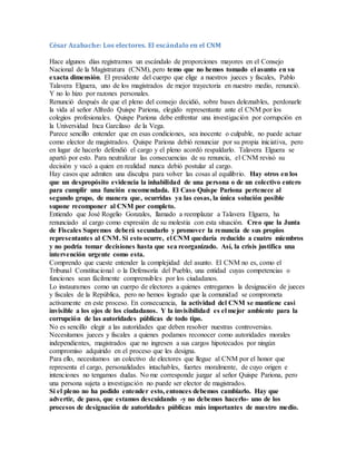 César Azabache: Los electores. El escándalo en el CNM
Hace algunos días registramos un escándalo de proporciones mayores en el Consejo
Nacional de la Magistratura (CNM), pero temo que no hemos tomado el asunto en su
exacta dimensión. El presidente del cuerpo que elige a nuestros jueces y fiscales, Pablo
Talavera Elguera, uno de los magistrados de mejor trayectoria en nuestro medio, renunció.
Y no lo hizo por razones personales.
Renunció después de que el pleno del consejo decidió, sobre bases deleznables, perdonarle
la vida al señor Alfredo Quispe Pariona, elegido representante ante el CNM por los
colegios profesionales. Quispe Pariona debe enfrentar una investigación por corrupción en
la Universidad Inca Garcilaso de la Vega.
Parece sencillo entender que en esas condiciones, sea inocente o culpable, no puede actuar
como elector de magistrados. Quispe Pariona debió renunciar por su propia iniciativa, pero
en lugar de hacerlo defendió el cargo y el pleno acordó respaldarlo. Talavera Elguera se
apartó por esto. Para neutralizar las consecuencias de su renuncia, el CNM revisó su
decisión y vacó a quien en realidad nunca debió postular al cargo.
Hay casos que admiten una disculpa para volver las cosas al equilibrio. Hay otros en los
que un despropósito evidencia la inhabilidad de una persona o de un colectivo entero
para cumplir una función encomendada. El Caso Quispe Pariona pertenece al
segundo grupo, de manera que, ocurridas ya las cosas, la única solución posible
supone recomponer al CNM por completo.
Entiendo que José Rogelio Gonzales, llamado a reemplazar a Talavera Elguera, ha
renunciado al cargo como expresión de su molestia con esta situación. Creo que la Junta
de Fiscales Supremos deberá secundarlo y promover la renuncia de sus propios
representantes al CNM. Si esto ocurre, el CNM quedaría reducido a cuatro miembros
y no podría tomar decisiones hasta que sea reorganizado. Así, la crisis justifica una
intervención urgente como esta.
Comprendo que cueste entender la complejidad del asunto. El CNM no es, como el
Tribunal Constitucional o la Defensoría del Pueblo, una entidad cuyas competencias o
funciones sean fácilmente comprensibles por los ciudadanos.
Lo instauramos como un cuerpo de electores a quienes entregamos la designación de jueces
y fiscales de la República, pero no hemos logrado que la comunidad se comprometa
activamente en este proceso. En consecuencia, la actividad del CNM se mantiene casi
invisible a los ojos de los ciudadanos. Y la invisibilidad es el mejor ambiente para la
corrupción de las autoridades públicas de todo tipo.
No es sencillo elegir a las autoridades que deben resolver nuestras controversias.
Necesitamos jueces y fiscales a quienes podamos reconocer como autoridades morales
independientes, magistrados que no ingresen a sus cargos hipotecados por ningún
compromiso adquirido en el proceso que les designa.
Para ello, necesitamos un colectivo de electores que llegue al CNM por el honor que
representa el cargo, personalidades intachables, fuertes moralmente, de cuyo origen e
intenciones no tengamos dudas. No me corresponde juzgar al señor Quispe Pariona, pero
una persona sujeta a investigación no puede ser elector de magistrados.
Si el pleno no ha podido entender esto, entonces debemos cambiarlo. Hay que
advertir, de paso, que estamos descuidando -y no debemos hacerlo- uno de los
procesos de designación de autoridades públicas más importantes de nuestro medio.
 