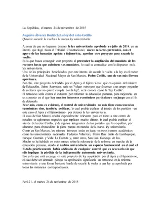 La República, el martes 24 de noviembre de 2015
Augusto Álvarez Rodrich: La ley del niño Cotillo
Quieren sacarle la vuelta a la nueva ley universitaria
A pesar de que no lograron detener la ley universitaria aprobada en julio de 2014, en un
intento que llegó hasta el Tribunal Constitucional, nueve recortes pretenden, con el
apoyo de las bancadas aprista y fujimorista, aprobar otro proyecto para sacarle la
vuelta.
Es lo que busca conseguir este proyecto al pretender la ampliación del mandato de los
rectores hasta que culminen sus mandatos, lo cual se contradice con lo dispuesto en la
ley universitaria.
Uno de los principales beneficiados por este intento de sacarle la vuelta a la ley es el rector
de la Universidad Nacional Mayor de San Marcos, Pedro Cotillo, uno de sus más férreos
opositores.
Por ello, este proyecto defendido por el Apra y el fujimorismo, que en opinión del ministro
de Educación, Jaime Saavedra, sería un "vulgar retroceso que favorece a un grupo pequeño
de rectores que no quiere cumplir con la ley", se le conoce como la ‘ley Cotillo’.
El retroceso sería contra el esfuerzo por reformar la educación peruana, para mejorarla, en
un contexto en el que hay muchos intereses económicos particulares en juego con el fin
de detenerlo.
Peor aún, como es evidente, el control de universidades no solo tiene consecuencias
económicas sino, también, políticas, lo cual podría explicar el interés de los partidos -en
este caso el Apra y el fujimorismo- por detener la ley universitaria.
El caso de San Marcos resulta especialmente relevante pues en torno a este centro de
estudios se aglomeran negocios que implican mucho dinero, lo cual podría explicar el
interés del rector Cotillo, y de algunos integrantes de los partidos que lo respaldan, por
alinearse para obstaculizar la plena puesta en marcha de la nueva ley universitaria.
Como en San Marcos, los mismos intereses están en juego en otros centros académicos
como las universidades nacionales Federico Villarreal, Pedro Ruiz Gallo de Lambayeque,
Enrique Guzmán y Valle La Cantuta y, entre otros, San Luis Gonzaga de Ica.
Mucho se ha hablado en estos meses sobre la relevancia de la reforma en marcha de la
educación peruana, siendo el ámbito universitario un espacio fundamental en el cual el
Estado prácticamente había abdicado de cualquier control que es necesario sin que
ello implique la pérdida de la indispensable autonomía universitaria.
Eso es lo que está en juego en este proyecto de ley auspiciado por el Apra y el fujimorismo,
el cual debe ser detenido porque su aprobación significaría un retroceso en la reforma
universitaria y una forma bastante burda de sacarle le vuelta a una ley ya aprobada por
todas las instancias correspondientes.
Perú.21, el martes 24 de noviembre de 2015
 