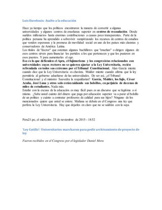 Luis Davelouis: Asalto a la educación
Hace ya tiempo que los políticos encontraron la manera de convertir a algunas
universidades y algunos centros de enseñanza superior en centros de recaudación. Desde
sueldos millonarios hasta enormes contribuciones a causas poco transparentes. Parte de la
política peruana ha aprendido a sobrevivir vampirizando los recursos de centros de estudios
que venden esperanza y la promesa de movilidad social en uno de los países más clasistas y
conservadores de América Latina.
Los títulos de "doctor" que ostentan algunos bachilleres que "enseñan" o dirigen algunos de
esos centros sirven para financiar los partidos a los que pertenecen y que los pusieron en
esos puestos. Y para aumentarles el ego.
Eso es lo que defienden el Apra, el fujimorismo y los congresistas relacionados con
universidades cuyos rectores no se quieren ajustar a la Ley Universitaria, recién
refrendada en todos sus extremos por el Tribunal Constitucional. Alan García miente
cuando dice que la Ley Universitaria es chavista. Mulder miente cuando afirma que la ley
permitiría al gobierno adueñarse de las universidades. De ser así, ¿el Tribunal
Constitucional y el ministro Saavedra la respaldarían? García, Mulder, los fujis, César
Acuña, José Luna y otros solo estáncuidando sus bolsillos, en perjuicio de decenas de
miles de estudiantes. Nada más.
Estafar con la excusa de la educación es muy fácil pues es un discurso que se legitima a sí
mismo. ¿Sabe usted cuánto del dinero que paga por educación superior va a parar al bolsillo
de un político y cuánto a contratar profesores de calidad para sus hijos? Ninguno de los
mencionados quiere que usted se entere. Mañana se debate en el Congreso una ley que
perfora la Ley Universitaria. Hay que dejarles en claro que no se saldrán con la suya.
Peru21.pe, el miércoles 25 de noviembre de 2015 - 18:52
'Ley Cotillo': Universitarios marcharon para pedir archivamiento de proyecto de
ley
Fueron recibidos en el Congreso por el legislador Daniel Mora
 