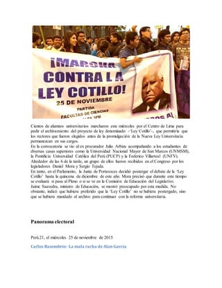Cientos de alumnos universitarios marcharon este miércoles por el Centro de Lima para
pedir el archivamiento del proyecto de ley denominado -‘Ley Cotillo’-, que permitiría que
los rectores que fueron elegidos antes de la promulgación de la Nueva Ley Universitaria
permanezcan en sus cargos.
En la convocatoria se vio al ex procurador Julio Arbizu acompañando a los estudiantes de
diversas casas superiores como la Universidad Nacional Mayor de San Marcos (UNMSM),
la Pontificia Universidad Católica del Perú (PUCP) y la Federico Villarreal (UNFV).
Alrededor de las 6 de la tarde, un grupo de ellos fueron recibidos en el Congreso por los
legisladores Daniel Mora y Sergio Tejada.
En tanto, en el Parlamento, la Junta de Portavoces decidió postergar el debate de la ‘Ley
Cotillo’ hasta la quincena de diciembre de este año. Mora precisó que durante este tiempo
se evaluará si pasa al Pleno o si se ve en la Comisión de Educación del Legislativo.
Jaime Saavedra, ministro de Educación, se mostró preocupado por esta medida. No
obstante, indicó que hubiera preferido que la ‘Ley Cotillo’ no se hubiera postergado, sino
que se hubiera mandado al archivo para continuar con la reforma universitaria.
Panorama electoral
Perú.21, el miércoles 25 de noviembre de 2015
Carlos Basombrío: La mala racha de Alan García
 