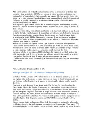 Alan García entra a esta contienda con problemas serios. Es considerado el político más
corrupto y tiene un antivoto del 70%. Los ecos de su primer gobierno, reforzados por
‘petroaudios’ y ‘narcoindultos’, han construido una imagen difícil de revertir. Sobre esto
último, no es poca cosa que Facundo Chinguel esté preso y el fiscal pida 17 años de cárcel.
En lo otro, si bien los ‘petroaudios’ se eliminaron como prueba, existe daño por la
percepción de corrupción impune.
Más coyuntural, pero también dañina, fue la declaración (quizás fanfarronería) del narco
procesado Oropeza, de sabida raigambre aprista, diciendo que el "tío Alan y su batería" lo
iban a ayudar.
La cosa ya venía difícil, pero sabemos que García es un muy buen candidato y que el Apra
es fuerte. Por ello, cuando lanzaron la candidatura, esperábamos un efecto en las encuestas.
Ocurrió, pero en el sentido opuesto: García fue desplazado por Acuña al cuarto lugar.
Y la mala racha siguió. El Plan Bicentenario es, en más de una tercera parte, un plagio.
Encima Del Castillo y Mulder se pelean públicamente sobre si el Plan era o no del partido.
Ninguno gana, pierde el candidato.
Sumémosle la muerte de Agustín Mantilla, que le genera a García un doble problema.
Hacia adentro, porque muchos en el Apra le reclaman que no fue leal con él. Hacia afuera,
porque vuelve a traer a la mente la matanza de los penales, el Comando Rodrigo Franco y
la prisión de quien recibió dinero de Montesinos para la campaña del Apra.
Cereza de la torta: su casi aliado, el PPC, ideal para dar imagen de amplitud, está en una
crisis de aquellas. Así, de poco sirve, más aún habiendo un sector que ya dijo no al Apra.
Hoy por hoy, García solo tiene de aliado a Kouri, que resta más que suma.
¿Podrá remontar esta racha? Nada está dicho hasta que sucede, pero creo que la cosa viene
cuesta arriba.
Perú.21, el viernes 27 de noviembre de 2015
Santiago Pedraglio: PPC: Un histórico a punto de desaparecer
El Partido Popular Cristiano (PPC) está al borde de su -no deseable- extinción, ya sea por
una ruptura entre las facciones en pugna o porque esta pugna lo dejará tan desgastado que
sus electores lo abandonarán y no lo querrán ni sus potenciales aliados para las generales
del 2016.
Esta crisis se venía larvando desde tiempo atrás. Una declaración como la de Lourdes
Flores, quien dijo que los 50 años de su partido "no los manchará ningún sinvergüenza",
tiene meses procesándose, aunque haya explotado en las elecciones internas. Esto indica
que los principales dirigentes, entre ellos la propia Lourdes Flores, no supieron enfrentar la
situación a tiempo. Lo mismo indican las declaraciones de Javier Bedoya en referencia a
Raúl Castro, presidente del partido: "el peor rostro de la política se ha ido a enquistar en los
más altos lugares de la dirigencia nacional del PPC" (El Comercio, web, 26.11.2015,
11:38).
Castro, mientras tanto, no ha puesto el foco de la discrepancia en la discusión sobre quién
es "el sinvergüenza", sino en la supuesta renovación social de su partido: "Este nuevo PPC
ya no es el pituquito, es más mestizo, aunque a ellos les apeste. Aquí no hay hijitos de nadie
 
