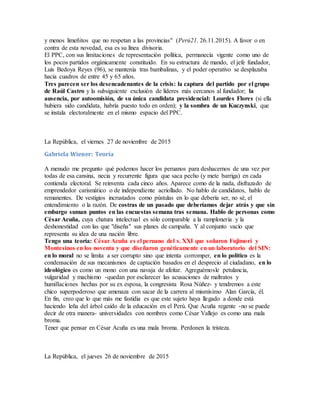 y menos limeñitos que no respetan a las provincias" (Perú21. 26.11.2015). A favor o en
contra de esta novedad, esa es su línea divisoria.
El PPC, con sus limitaciones de representación política, permanecía vigente como uno de
los pocos partidos orgánicamente constituido. En su estructura de mando, el jefe fundador,
Luis Bedoya Reyes (96), se mantenía tras bambalinas, y el poder operativo se desplazaba
hacia cuadros de entre 45 y 65 años.
Tres parecen ser los desencadenantes de la crisis: la captura del partido por el grupo
de Raúl Castro y la subsiguiente exclusión de líderes más cercanos al fundador; la
ausencia, por autoomisión, de su única candidata presidencial: Lourdes Flores (si ella
hubiera sido candidata, habría puesto todo en orden); y la sombra de un Kuczynski, que
se instala electoralmente en el mismo espacio del PPC.
La República, el viernes 27 de noviembre de 2015
Gabriela Wiener: Teoría
A menudo me pregunto qué podemos hacer los peruanos para deshacernos de una vez por
todas de esa cansina, necia y recurrente figura que saca pecho (y mete barriga) en cada
contienda electoral. Se reinventa cada cinco años. Aparece como de la nada, disfrazado de
emprendedor carismático o de independiente acriollado. No hablo de candidatos, hablo de
remanentes. De vestigios incrustados como pústulas en lo que debería ser, no sé, el
entendimiento o la razón. De costras de un pasado que deberíamos dejar atrás y que sin
embargo suman puntos en las encuestas semana tras semana. Hablo de personas como
César Acuña, cuya chatura intelectual es sólo comparable a la ramplonería y la
deshonestidad con las que "diseña" sus planes de campaña. Y al conjunto vacío que
representa su idea de una nación libre.
Tengo una teoría: César Acuña es el peruano del s. XXI que soñaron Fujimori y
Montesinos en los noventa y que diseñaron genéticamente en un laboratorio del SIN:
en lo moral no se limita a ser corrupto sino que intenta corromper, en lo político es la
condensación de sus mecanismos de captación basados en el desprecio al ciudadano, en lo
ideológico es como un mono con una navaja de afeitar. Agreguémosle petulancia,
vulgaridad y machismo -quedan por esclarecer las acusaciones de maltratos y
humillaciones hechas por su ex esposa, la congresista Rosa Núñez- y tendremos a este
chico superpoderoso que amenaza con sacar de la carrera al mismísimo Alan García, él.
En fin, creo que lo que más me fastidia es que este sujeto haya llegado a donde está
haciendo leña del árbol caído de la educación en el Perú. Que Acuña regente -no se puede
decir de otra manera- universidades con nombres como César Vallejo es como una mala
broma.
Tener que pensar en César Acuña es una mala broma. Perdonen la tristeza.
La República, el jueves 26 de noviembre de 2015
 
