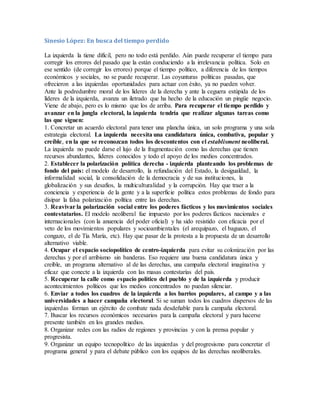 Sinesio López: En busca del tiempo perdido
La izquierda la tiene difícil, pero no todo está perdido. Aún puede recuperar el tiempo para
corregir los errores del pasado que la están conduciendo a la irrelevancia política. Solo en
ese sentido (de corregir los errores) porque el tiempo político, a diferencia de los tiempos
económicos y sociales, no se puede recuperar. Las coyunturas políticas pasadas, que
ofrecieron a las izquierdas oportunidades para actuar con éxito, ya no pueden volver.
Ante la podredumbre moral de los líderes de la derecha y ante la ceguera estúpida de los
líderes de la izquierda, avanza un iletrado que ha hecho de la educación un pingüe negocio.
Viene de abajo, pero es lo mismo que los de arriba. Para recuperar el tiempo perdido y
avanzar en la jungla electoral, la izquierda tendría que realizar algunas tareas como
las que siguen:
1. Concretar un acuerdo electoral para tener una plancha única, un solo programa y una sola
estrategia electoral. La izquierda necesita una candidatura única, combativa, popular y
creíble, en la que se reconozcan todos los descontentos con el establisment neoliberal.
La izquierda no puede darse el lujo de la fragmentación como las derechas que tienen
recursos abundantes, líderes conocidos y todo el apoyo de los medios concentrados.
2. Establecer la polarización política derecha - izquierda planteando los problemas de
fondo del país: el modelo de desarrollo, la refundación del Estado, la desigualdad, la
informalidad social, la consolidación de la democracia y de sus instituciones, la
globalización y sus desafíos, la multiculturalidad y la corrupción. Hay que traer a la
conciencia y experiencia de la gente y a la superficie política estos problemas de fondo para
disipar la falsa polarización política entre las derechas.
3. Reavivar la polarización social entre los poderes fácticos y los movimientos sociales
contestatarios. El modelo neoliberal fue impuesto por los poderes fácticos nacionales e
internacionales (con la anuencia del poder oficial) y ha sido resistido con eficacia por el
veto de los movimientos populares y socioambientales (el arequipazo, el baguazo, el
congazo, el de Tía María, etc). Hay que pasar de la protesta a la propuesta de un desarrollo
alternativo viable.
4. Ocupar el espacio sociopolítico de centro-izquierda para evitar su colonización por las
derechas y por el arribismo sin banderas. Eso requiere una buena candidatura única y
creíble, un programa alternativo al de las derechas, una campaña electoral imaginativa y
eficaz que conecte a la izquierda con las masas contestarías del país.
5. Recuperar la calle como espacio político del pueblo y de la izquierda y producir
acontecimientos políticos que los medios concentrados no puedan silenciar.
6. Enviar a todos los cuadros de la izquierda a los barrios populares, al campo y a las
universidades a hacer campaña electoral. Si se suman todos los cuadros dispersos de las
izquierdas forman un ejército de combate nada desdeñable para la campaña electoral.
7. Buscar los recursos económicos necesarios para la campaña electoral y para hacerse
presente también en los grandes medios.
8. Organizar redes con las radios de regiones y provincias y con la prensa popular y
progresista.
9. Organizar un equipo tecnopolítico de las izquierdas y del progresismo para concretar el
programa general y para el debate público con los equipos de las derechas neoliberales.
 