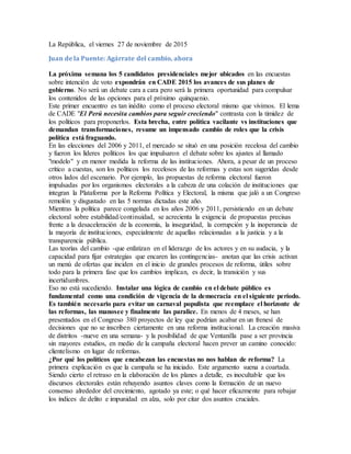 La República, el viernes 27 de noviembre de 2015
Juan de la Puente: Agárrate del cambio, ahora
La próxima semana los 5 candidatos presidenciales mejor ubicados en las encuestas
sobre intención de voto expondrán en CADE 2015 los avances de sus planes de
gobierno. No será un debate cara a cara pero será la primera oportunidad para compulsar
los contenidos de las opciones para el próximo quinquenio.
Este primer encuentro es tan inédito como el proceso electoral mismo que vivimos. El lema
de CADE "El Perú necesita cambios para seguir creciendo" contrasta con la timidez de
los políticos para proponerlos. Esta brecha, entre política vacilante vs instituciones que
demandan transformaciones, resume un impensado cambio de roles que la crisis
política está fraguando.
En las elecciones del 2006 y 2011, el mercado se situó en una posición recelosa del cambio
y fueron los líderes políticos los que impulsaron el debate sobre los ajustes al llamado
"modelo" y en menor medida la reforma de las instituciones. Ahora, a pesar de un proceso
crítico a cuestas, son los políticos los recelosos de las reformas y estas son sugeridas desde
otros lados del escenario. Por ejemplo, las propuestas de reforma electoral fueron
impulsadas por los organismos electorales a la cabeza de una colación de instituciones que
integran la Plataforma por la Reforma Política y Electoral, la misma que jaló a un Congreso
remolón y disgustado en las 5 normas dictadas este año.
Mientras la política parece congelada en los años 2006 y 2011, persistiendo en un debate
electoral sobre estabilidad/continuidad, se acrecienta la exigencia de propuestas precisas
frente a la desaceleración de la economía, la inseguridad, la corrupción y la inoperancia de
la mayoría de instituciones, especialmente de aquellas relacionadas a la justicia y a la
transparencia pública.
Las teorías del cambio -que enfatizan en el liderazgo de los actores y en su audacia, y la
capacidad para fijar estrategias que encaren las contingencias- anotan que las crisis activan
un menú de ofertas que inciden en el inicio de grandes procesos de reforma, útiles sobre
todo para la primera fase que los cambios implican, es decir, la transición y sus
incertidumbres.
Eso no está sucediendo. Instalar una lógica de cambio en el debate público es
fundamental como una condición de vigencia de la democracia en el siguiente período.
Es también necesario para evitar un carnaval populista que reemplace el horizonte de
las reformas, las manosee y finalmente las paralice. En menos de 4 meses, se han
presentados en el Congreso 380 proyectos de ley que podrían acabar en un frenesí de
decisiones que no se inscriben ciertamente en una reforma institucional. La creación masiva
de distritos -nueve en una semana- y la posibilidad de que Ventanilla pase a ser provincia
sin mayores estudios, en medio de la campaña electoral hacen prever un camino conocido:
clientelismo en lugar de reformas.
¿Por qué los políticos que encabezan las encuestas no nos hablan de reforma? La
primera explicación es que la campaña se ha iniciado. Este argumento suena a coartada.
Siendo cierto el retraso en la elaboración de los planes a detalle, es inocultable que los
discursos electorales están rehuyendo asuntos claves como la formación de un nuevo
consenso alrededor del crecimiento, agotado ya este; o qué hacer eficazmente para rebajar
los índices de delito e impunidad en alza, solo por citar dos asuntos cruciales.
 