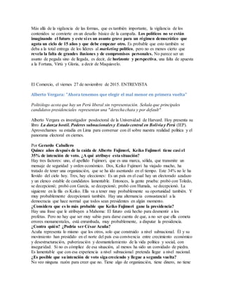 Más allá de la vigilancia de las formas, que es también importante, la vigilancia de los
contenidos se convierte en un desafío básico de la campaña. Los políticos no se están
imaginando el futuro y este sí es un asunto grave para un régimen democrático que
agota un ciclo de 15 años y que debe empezar otro. Es probable que esto también se
deba a la total entrega de los líderes al marketing político, pero no es menos cierto que
revela la falta de grandes ilusiones y de compromisos personales. No parece ser un
asunto de pegada sino de llegada, es decir, de horizonte y perspectiva, una falta de apuesta
a la Fortuna, Virtù y Gloria, a decir de Maquiavelo.
El Comercio, el viernes 27 de noviembre de 2015. ENTREVISTA
Alberto Vergara: "Ahora tenemos que elegir el mal menor en primera vuelta"
Politólogo acota que hay un Perú liberal sin representación. Señala que principales
candidatos presidenciales representan una "derecha chata y por default"
Alberto Vergara es investigador posdoctoral de la Universidad de Harvard. Hoy presenta su
libro La danza hostil. Poderes subnacionales y Estado central en Bolivia y Perú (IEP).
Aprovechamos su estadía en Lima para conversar con él sobre nuestra realidad política y el
panorama electoral en ciernes.
Por Gerardo Caballero
Quince años después de la caída de Alberto Fujimori, Keiko Fujimori tiene casi el
35% de intención de voto. ¿A qué atribuye esta situación?
Hay tres factores: uno, el apellido Fujimori, que es una marca, sólida, que transmite un
mensaje de seguridad y orden económico. Dos, Keiko Fujimori ha viajado mucho, ha
tratado de tener una organización, que se ha ido asentando en el tiempo. Este 34% no le ha
llovido del cielo hoy. Tres, hay elecciones: Es un país en el cual hay un electorado azadazo
y un elenco estable de candidatos lamentable. Entonces, la gente prueba: probó con Toledo,
se decepcionó; probó con García, se decepcionó; probó con Humala, se decepcionó. La
siguiente en la fila es Keiko. Ella va a tener muy probablemente su oportunidad también. Y
muy probablemente decepcionará también. Hay una alternancia consustancial a la
democracia que hace normal que todos sean presidentes en algún momento.
¿Considera que es lo más probable que Keiko Fujimori gane la presidencia?
Hay una frase que le atribuyen a Mahoma: El futuro está hecho para desmentir a los
profetas. Pero no hay que ser muy sabio para darse cuenta de que, a no ser que ella cometa
errores monumentales, está enrumbada, muy probablemente, a disputar la presidencia.
¿Contra quién? ¿Podría ser César Acuña?
Acuña representa lo mismo que los otros, solo que construido a nivel subnacional. Él y su
movimiento han presidido en el norte del país esa convivencia entre crecimiento económico
y desestructuración, pulverización y desmantelamiento de la vida política y social, con
inseguridad. Si no es cómplice de esa situación, al menos ha sido un convidado de piedra.
Es lamentable que con esa experiencia a nivel subnacional pretenda llegar a nivel nacional.
¿Es posible que su intención de voto siga creciendo y llegue a segunda vuelta?
No veo ninguna razón para creer que no. Tiene algo de organización, tiene dinero, no tiene
 