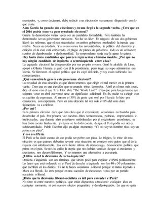 escrúpulos, y, como decíamos, debe seducir a un electorado sumamente disgustado con lo
que existe.
Alan García ha ganado dos elecciones y en una llegó a la segunda vuelta. ¿Cree que en
el 2016 podría tener su peor resultado electoral?
García ha demostrado varias veces ser un candidato formidable. Pero también ha
demostrado ser un gobernante mediocre. No fue un líder: En ninguno de sus dos gobiernos
lideró las reformas que el país necesitaba: en ambos gobiernos profundizó la inercia que
recibía. No es un estadista. Y si a eso sumas los narcoindultos, la política del chaveteo y
callejón en la cual está embarcado, el plagio de planes de gobiernos, todo es un verdadero
combo de chambonadas y deshonestidad. Lo sorprendente sería que la gente lo quiera.
Hay hasta cinco candidatos que parecen representar el mismo modelo. ¿Por qué no
hay ningún candidato de izquierda o centroizquierda entre ellos?
La izquierda electoral ha desaparecido por sus propios errores. Ganó la alcaldía de Lima,
apoyó a Ollanta Humala y ganó con él la presidencia, pero luego no supo administrar esa
lotería. Se farrearon el capital político que les cayó del cielo, y hoy están sufriendo las
consecuencias.
¿Qué sensación le genera este panorama electoral?
La novedad de esta elección es que ahora tenemos que elegir el mal menor en la primera
vuelta. Creo que es una elección que se anuncia triste, depresiva. Abril es el mes más cruel,
dice el verso con el que T. S. Eliot abre “The Waste Land”. Creo que para los peruanos que
solemos votar en abril ese verso tiene un significado adicional. En fin, nadie va a elegir con
un cachito de esperanza. Al menos el 30% de gente que votó por Humala lo hizo por
convicción, con esperanza. Pero en esta elección tal vez solo el 8% del voto duro
fujimorista va a celebrar.
¿Por qué?
Es la primera elección en la que está claro que el crecimiento económico no bastaba para
desarrollar el país. Por primera vez nuestras élites tecnocráticas, políticas, empresariales e
intelectuales, que durante años estuvieron embelesadas por el crecimiento económico, se
han dado cuenta finalmente, y el país se ha dado cuenta, de que el Perú podía ser rico y
subdesarrollado. Pablo Escobar dijo en algún momento: “Yo no soy un hombre rico, soy un
pobre con plata”.
Y eso es el Perú.
El Perú se ha dado cuenta de que podía ser pobre con plata. Lo trágico, lo triste de esta
elección es que quienes deberían revertir esta situación no conocen otro guion que el de la
riqueza con subdesarrollo. Esa es la fuente última de desasosiego, desconcierto político que
prima en el país. Se nos ha caído la utopía que nos habían vendido de que si crecíamos y
crecíamos, nos desarrollábamos. Y no tenemos una alternativa a esa utopía.
¿Utiliza usted la dicotomía derecha-izquierda?
Derecha e izquierda son dos términos que sirven poco para explicar el Perú políticamente.
Lo único que está ordenado en el Perú de derecha a izquierda son los 40 o 50 columnistas
que escriben en los diarios. Tú no te haces socialistas o liberal porque te matas leyendo a
Marx o a Hayek. Lo eres porque en una sucesión de elecciones votas por un partido
socialista o liberal.
¿Diría que la dicotomía liberal-socialista es útil para entender el Perú?
No sirve ni entre nuestros políticos, que están dispuestos a traicionar cualquier idea en
cualquier momento, ni con nuestro elector pragmático y desideologizado. Lo que no quita
 