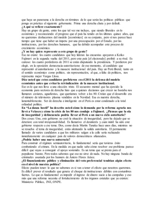 que haya un panorama a la derecha en términos de lo que serán las políticas públicas que
ponga en práctica el siguiente gobernante. Prima una derecha chata y por default.
¿A qué se refiere exactamente?
Hay un grupo de gente, entre los que tal vez me incluyo, que siendo liberales en lo
económico y reconociendo el progreso que el país ha tenido en los últimos quince años, que
no queremos deshacernos del modelo [económico] en su conjunto, pero sí nos parece hace
tiempo que tiene que haber un ímpetu por una preocupación por el Estado, por las
instituciones, por los derechos humanos, que ha debido acompañar este proceso de
crecimiento económico.
¿Y no hay quien represente a este grupo de gente?
Eso no existe: los cuatro candidatos que hoy lideran las encuestas apoyaron a Keiko
Fujimori en la segunda vuelta del 2011, pero este país [el electorado] prefirió a su rival. Es
curioso: los cuatro perdedores de 2011 se están disputando la presidencia. Y perdieron por
elegir, en la oposición democracia-autoritarismo de ese momento, al candidato que
representó al autoritarismo y la masacre institucional del país. Hay un Perú liberal, tanto en
el sentido económico como político, sin representación, al que, a falta de políticos, nos
representa mejor Vargas Llosa.
Dice usted que estos candidatos prefirieron en el 2011 la defensa del modelo
económico antes que evitar la reivindicación de la masacre institucional.
Eso es lo que nos lleva a una elección triste. El secuestro mental que ha ejercido la
economía para sectores de derecha hizo que a quienes decíamos que crecer no bastaba nos
llamaran caviares, aguafiestas, que queríamos volver a los 80. Creían que el desarrollo era
el número de televisores plasma vendidos en la Navidad. Esa es nuestra derecha,
lamentablemente. Ser de derecha e inteligente en el Perú es estar condenado a la total
orfandad política.
En “La danza hostil” ha descrito usted cómo la demanda por la reforma agraria nos
llevó a Velasco y cómo la crisis de los 80 nos condujo a Fujimori. ¿Piensas que la ola
de inseguridad y delincuencia podría llevar al Perú a un nuevo ciclo autoritario?
Dos cosas: Uno, este gobierno no creó la situación de inseguridad, pero ha dejado que se
deteriore con total irresponsabilidad. Es llamativo el desinterés y cuán inútil ha sido este
gobierno respecto a ese tema. Dos, como decía Martín Tanaka hace unos días, mientras no
se resuelva el tema de inseguridad, estás alentando la salida autoritaria. El permanente
llamado de varios candidatos a que los militares salgan a la calle sería rechazado
inmediatamente en cualquier país de valores democráticos afianzados.
¿Podría haber una nueva autocracia?
Para construir el régimen semiautoritario, lo fundamental sería que tuvieras éxito
combatiendo el crimen. En la medida en que nadie sabe cómo resolver ese problema parece
difícil que vayas a conseguir el apoyo sostenido. Es un tema que se presta para el
populismo barato. Pero todos sabemos que eso no sirve de nada. No hay ninguna banda de
criminales asustada por los banners de Ántero Flores Aráoz.
¿El financiamiento público y eliminación del voto preferencial tendrían algún efecto
en el nivel de nuestra política?
Efecto pueden tener: lo que no sabemos es si van a tener el efecto que nosotros queremos.
Es difícil prever el resultado que genera el choque de instituciones débiles con costumbres
fuertes. Lo que es fundamental es impedir el ingreso de dinero sucio a las campañas y eso
más que una reforma necesita el fortalecimiento de los órganos estatales que ya existen:
Ministerio Público, JNE, ONPE.
 