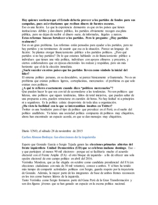 Hay quienes sostienenque el Estado debería proveer a los partidos de fondos para sus
campañas, pues así evitaríamos que reciban dinero de fuentes oscuras.
Eso es una ficción. Lo que la experiencia demuestra es que en los países que tienen
instituciones débiles y dan dinero público, los partidos obviamente recogen esa plata
pública, pero no dejan de recibir el dinero sucio, de informales, ilegales y narcos.
Estas reformas buscan fortalecer a los partidos. Pero le pregunto: ¿Hay partidos
realmente?
Ese es un gran problema. Las reformas están pensadas para ayudar a los partidos, pero no
hay partidos y no terminamos de asumir que esa es la situación. Parece un lenguaje de
ficción: Se plantea otorgar financiamiento público a los partidos políticos. ¿Pero qué
partidos si no hay partidos? De lo que estamos hablando es de financiamiento público a
individuos que tienen una vida política, individuos con apoyos efímeros y precarios, y
ciertos colaboradores que en épocas electorales los rodean y respaldan, pero sin más
horizonte que el de la elección inmediata.
¿Suele suceder en otros países que los partidos lleven como símbolo la inicial del
líder?
El sistema político peruano, en su descalabro, se parece básicamente a Guatemala. No es un
problema que existan políticos ligeros, cortoplacistas, mercenarios: el problema es que solo
existan esos políticos.
¿A qué te refieres exactamente cuando dices “políticos mercenarios”?
Que pueden hacer lo que sea con tal de acomodarse a las tendencias. No son políticos que
lideran, sino políticos que siguen tendencias, faltos de total iniciativa, que pueden saltar de
una propuesta a otra, pueden retractarse en cuestión de horas. No hay lealtad ni a principios
ni a seguidores. Es la política calata: desprovista de toda idea u organización.
¿Ha visto la facilidad con la que se intercambian insultos en Twitter?
Twitter es una bendición para el tipo de político que prevalece en el Perú; es el sueño del
político analfabeto. Ya tienes una sociedad política compuesta de políticos muy chiquititos,
ahora han encontrado un espacio acorde, en que se dan mensajes muy chiquititos.
Diario UNO, el sábado 28 de noviembre de 2015
Carlos Alonso Bedoya: las elecciones de la izquierda
Espero que Gonzalo García o Sergio Tejada ganen las elecciones primarias abiertas del
frente izquierdista Unidad Democrática (UD) que se celebran mañana domingo. Eso –
y que participen al menos 90 mil electores– porque así se facilitaría mucho el acuerdo
electoral con el Frente Amplio (FA) –el otro bloque de izquierda– a fin de ofrecer una sola
opción electoral de este campo político en abril del 2016.
Verónika Mendoza, que ya fue elegida en octubre como candidata presidencial del FA (en
elecciones ciudadanas con más de 30 mil votantes), conoce a ambos. Y si bien ha tenido
más tiempo de compartir actividades políticas con Sergio, guarda respeto por la trayectoria
de Gonzalo. Además, la mayor parte de los integrantes de base de ambos frentes reconocen
en los tres como buenos líderes de la izquierda.
Tanto Verónika como Sergio formaron parte del Gana Perú de la Gran Transformación y
son dos figuras jóvenes que se han ganado un espacio en la escena política nacional.
 