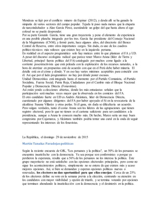 Mendoza se fajó por el conflicto minero de Espinar (2012), y desde allí se ha ganado la
simpatía de varios sectores del campo popular. Tejada le puso nada menos que la etiqueta
de narcoindultador a Alan García Pérez, asestándole un golpe del que hasta ahora el ego
colosal no se puede desprender.
Por su parte Gonzalo García, tiene una gran trayectoria y pone el elemento de experiencia
en una posible plancha integrada por los tres. García fue presidente del Consejo Nacional
de la Magistratura (CNM), y formó parte, hace algunos años, del directorio del Banco
Central de Reserva, entre otros importantes cargos. Sin duda, es uno de los cuadros
político-técnicos más valiosos que existen hoy en la izquierda peruana.
En realidad en el aspecto programático solo hay matices entre lo que plantean el FA y UD.
A pesar del discurso ecologista radical que parece tener Marco Arana (líder de Tierra y
Libertad, principal fuerza política del FA) catalogado por muchos como ligado a la
corriente posextractivista que está peleada con la explotación de los recursos naturales, a la
hora de aterrizar en propuestas está de acuerdo con que en el Perú debe haber minería. El
detalle está en el cómo y dónde. Y en eso hay varios mínimos aceptables para coincidir con
él. Así que por el lado programático no hay por dónde poner escusas.
Unidad Democrática está integrada hasta el momento por el Partido Comunista, el Partido
Socialista, Fuerza Social, Patria Roja, Ciudadanos por el Cambio más el Bloque Nacional
Popular y Democracia Directa (Fonavistas).
Así están yendo a elecciones abiertas, donde los más entusiastas señalan que la
participación será muchas veces mayor que la observada en los comicios del FA.
El otro candidato fuerte en UD es Andrés Alcántara, líder de Democracia Directa,
cuestionado por algunos dirigentes del FA por haber apoyado el Sí en la revocatoria de la
alcaldesa Susana Villarán y otras perlas. Si él gana, sin duda se dificultaría un acuerdo.
Pero valgan verdades, tanto él como Arana son los líderes de las agrupaciones que tienen
registro electoral, pero lo que no tienen es el carisma suficiente para ser candidatos a la
presidencia, aunque a Arana lo conocen mucho más. De hecho, Marco sería un muy buen
congresista por Cajamarca, y Alcántara también podría tentar una curul en la onda de seguir
representando los intereses de los fonavistas.
La República, el domingo 29 de noviembre de 2015
Martín Tanaka: Paradojas políticas
Según la reciente encuesta de GfK, "Los peruanos y la política", un 50% de los peruanos se
encuentra insatisfecho con la democracia. Ya sea porque son conformistas o porque ya
perdieron la esperanza, resulta que a 56% de los peruanos no les interesa la política. Este
grupo mayoritario no está satisfecho con las opciones electorales principales, pero como no
sigue los acontecimientos políticos, simplemente no se entera de que existen más y acaso
mejores opciones. Así, si bien se demandan y esperan opciones políticas nuevas o
renovadas, los electores no dan oportunidad para que ellas emerjan. Cerca de un 25%
de los electores define su voto en la semana previa a la elección, centrando su atención en
los candidatos con mayor visibilidad y opción de triunfo, y se termina votando por opciones
que terminan ahondando la insatisfacción con la democracia y el desinterés en la política.
 