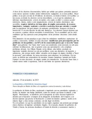 A favor de los electores desconectados, habría que señalar que quienes pretenden aparecer
como nuevas opciones resultan siendo relativamente negligentes en su tarea política. Hacer
política en un país con más de 20 millones de electores, en donde el interés en lo político es
tan escaso, en donde los electores son tan desconfiados, y en el que los ciudadanos se
informan mayoritariamente a través de medios a los cuales es difícil y costoso acceder
(televisión, diarios, radio) y solo marginalmente a través de medios electrónicos más
accesibles, requiere iniciativas de largo plazo, de amplia convocatoria, de recursos
importantes; cualquier aspirante a outsider o underdog tiene que entender y asumir
eso. La experiencia del gran número de aspirantes presidenciales incapaces de pasar la
barrera del 1% en esta elección ha sido muy ilustrativa. Los electores buscan opciones que
no conocen, y quienes ofrecen novedades se invisibilizan. No es casualidad que los cinco
candidatos que hoy aparecen como protagonistas de las próximas elecciones estén donde
están.
Otra dimensión de esta paradoja es que si bien los ciudadanos manifiestan aspiraciones de
cambio y renovación, también en estas elecciones manifiestan gran preocupación por los
problemas de inseguridad, y un 82% de los encuestados piensa que se necesita "mano
dura" para gobernar. Esa "mano dura" acaso sea considerada como necesaria no solo para
enfrentar la delincuencia, sino en general como una aproximación a los complejos
problemas del país. Así, Ollanta Humala en los últimos años habría concitado un
importante respaldo electoral no solo por perfilarse como una alternativa de izquierda o
antisistema, sino porque siendo militar encajaba con la imagen de alguien decidido a "hacer
lo necesario" para enfrentar las tareas necesarias para solucionar los problemas. Por esa
razón, no debería uno sorprenderse de encontrar votantes humalistas optando por Keiko
Fujimori en estas elecciones sin ningún sentido de contradicción. Se necesita mano dura, o
cuando menos maña o experiencia, todo lo cual limita las opciones alternativas.
POBREZAY DESARROLLO
miércoles 25 de noviembre de 2015
La República, EDITORIAL: Rebelión ilegal
Nuevo desafío en Madre de Dios a la regulación contra la minería y tala ilícitas
La población de Madre de Dios, encabezada e impulsada por sus autoridades regionales y
locales, ha iniciado una huelga indefinida contra las normas que frenan la minería y tala
ilegales. Masivamente, se manifiesta por la derogatoria de varios decretos legislativos
dictados por el Ejecutivo al amparo de la delegación de facultades del Congreso y un
decreto supremo que precisa la fiscalización y control de insumos químicos usados en la
minería ilegal y otras normas contrarias a la tala ilegal de árboles.
No es la primera vez que las autoridades de esa región organizan una protesta que persigue
claros objetivos de legitimar actividades ilegales. En el pasado, durante los gobiernos de
Toledo y García, las protestas desafiaron al Estado de derecho y ocasionaron muertos y
 