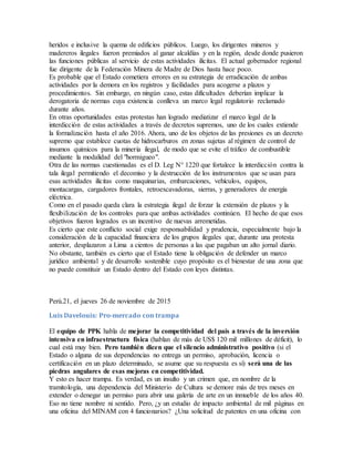 heridos e inclusive la quema de edificios públicos. Luego, los dirigentes mineros y
madereros ilegales fueron premiados al ganar alcaldías y en la región, desde donde pusieron
las funciones públicas al servicio de estas actividades ilícitas. El actual gobernador regional
fue dirigente de la Federación Minera de Madre de Dios hasta hace poco.
Es probable que el Estado cometiera errores en su estrategia de erradicación de ambas
actividades por la demora en los registros y facilidades para acogerse a plazos y
procedimientos. Sin embargo, en ningún caso, estas dificultades deberían implicar la
derogatoria de normas cuya existencia conlleva un marco legal regulatorio reclamado
durante años.
En otras oportunidades estas protestas han logrado mediatizar el marco legal de la
interdicción de estas actividades a través de decretos supremos, uno de los cuales extiende
la formalización hasta el año 2016. Ahora, uno de los objetos de las presiones es un decreto
supremo que establece cuotas de hidrocarburos en zonas sujetas al régimen de control de
insumos químicos para la minería ilegal, de modo que se evite el tráfico de combustible
mediante la modalidad del "hormigueo".
Otra de las normas cuestionadas es el D. Leg N° 1220 que fortalece la interdicción contra la
tala ilegal permitiendo el decomiso y la destrucción de los instrumentos que se usan para
esas actividades ilícitas como maquinarias, embarcaciones, vehículos, equipos,
montacargas, cargadores frontales, retroexcavadoras, sierras, y generadores de energía
eléctrica.
Como en el pasado queda clara la estrategia ilegal de forzar la extensión de plazos y la
flexibilización de los controles para que ambas actividades continúen. El hecho de que esos
objetivos fueron logrados es un incentivo de nuevas arremetidas.
Es cierto que este conflicto social exige responsabilidad y prudencia, especialmente bajo la
consideración de la capacidad financiera de los grupos ilegales que, durante una protesta
anterior, desplazaron a Lima a cientos de personas a las que pagaban un alto jornal diario.
No obstante, también es cierto que el Estado tiene la obligación de defender un marco
jurídico ambiental y de desarrollo sostenible cuyo propósito es el bienestar de una zona que
no puede constituir un Estado dentro del Estado con leyes distintas.
Perú.21, el jueves 26 de noviembre de 2015
Luis Davelouis: Pro-mercado con trampa
El equipo de PPK habla de mejorar la competitividad del país a través de la inversión
intensiva en infraestructura física (hablan de más de US$ 120 mil millones de déficit), lo
cual está muy bien. Pero también dicen que el silencio administrativo positivo (si el
Estado o alguna de sus dependencias no entrega un permiso, aprobación, licencia o
certificación en un plazo determinado, se asume que su respuesta es sí) será una de las
piedras angulares de esas mejoras en competitividad.
Y esto es hacer trampa. Es verdad, es un insulto y un crimen que, en nombre de la
tramitología, una dependencia del Ministerio de Cultura se demore más de tres meses en
extender o denegar un permiso para abrir una galería de arte en un inmueble de los años 40.
Eso no tiene nombre ni sentido. Pero, ¿y un estudio de impacto ambiental de mil páginas en
una oficina del MINAM con 4 funcionarios? ¿Una solicitud de patentes en una oficina con
 