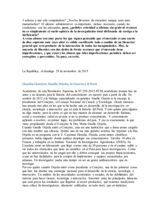 3 señoras y una sola computadora? ¿Nos los llevamos de encuentro aunque sean unos
mamarrachos? El silencio administrativo es importante, incluso necesario, cuando las
condiciones son las adecuadas, pero, ¿pedirles celeridad a oficinas sin gente ni recursos
no es simplemente el sueño opiáceo de la desregulación total disfrazada de castigo a la
ineficiencia?
A estas alturas son muy pocos los que siguen pensando que el mercado es una suerte
de dios supremo ante cuyo altar es válido sacrificarlo todo a cambio de un bienestar
general que será producto de la interacción de todas las mezquindades. Hoy, la
mayoría de liberales con dos dedos de frente reconoce que el mercado tiene
imperfecciones, y que estas y los abusos que tales imperfecciones permiten deben ser
corregidos y prevenidos. Ya pues, en serio.
La República, el domingo 29 de noviembre de 2015
Claudia Cisneros: Gisella Orjeda, la Ciencia y el Perú
Acuérdense de esta Resolución Suprema, la Nº 259-2012-PCM, acuérdense porque hay un
antes y un después para la historia del conocimiento en nuestro país a partir de ella. En
octubre de 2012 a la bióloga especializada en genética Gisella Orjeda se le encargó la
presidencia del Concytec, el Consejo Nacional de Ciencia y Tecnología. Desde entonces
han pasado tres años en los que se ha hecho más en desarrollo de la investigación en
ciencia, tecnología e innovación que en toda la historia del Perú. Y esto quizás para algunos
no diga mucho, pero lo cierto es que no hay manera de alcanzar un desarrollo humano,
social y económico cabal en un país si no se produce conocimiento. Y conocimiento
aplicado a resolver, en primer lugar, los problemas del país. Y eso es exactamente lo que
viene propulsando desde el Concytec la Dra. María Gisella Orjeda.
Cuando Gisella Orjeda entró a Concytec, esta era una institución que a duras penas cargaba
con más nombre que eficacia. Quizás uno de sus más grandes aciertos fue repatriar a la Dra.
Orjeda en un programa con la U. Cayetano Heredia. Orjeda, como tantos científicos
peruanos, había migrado donde pudiera desplegar sus conocimientos. Llevaba 10 años en
Francia y trabajaba en su Instituto Nacional de Investigación Agronómica (INRA). En
Cayetano armó un laboratorio que llegó a tener más de 30 personas y en el camino sufrió y
vio todos los obstáculos que tiene un científico en el Perú para hacer investigación. Como
que las universidades no les pagan por ello y deben conseguir sus propios financiamientos,
o que no hay facilidades para la compra de implementos y equipos secuestrados por
aduanas. Un investigador usaba más tiempo en ser un gestor antiburocrático que en
investigar.
Por eso quizás cuando Orjeda entró como presidente a Concytec, una de las primeras cosas
que hizo fue diseñar una estrategia nacional para el desarrollo de la ciencia, tecnología e
innovación. Un análisis de las necesidades económicas y sociales, de las debilidades del
sistema para hacer ciencia, tecnología e innovación. Encontró entre las principales falencias
que eran pocos los resultados que llegaban al sector productivo; que tenemos insuficiente
masa crítica de investigadores altamente calificados en todo nivel; que en institutos
 